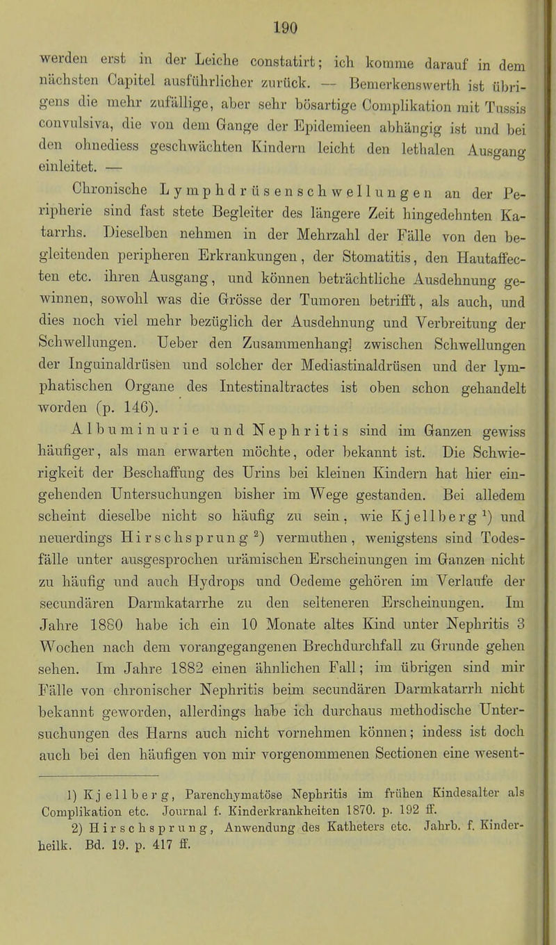 werdeil erst in der Leiche constatirt; ich komme darauf in dem nächsten Capitel ausführlicher zurück. — Bemerkensvverth ist übri- gens die mehr zufällige, aber sehr bösartige Complikation mit Tussis convulsiva, die von dem Gange der Epideraieen abhängig ist und bei den ohnediess geschwächten Kindern leicht den lethalen Ausgang einleitet. — Chronische L y m p h d r ü s e n s c h w e 11 u n g e n an der Pe- ripherie sind fast stete Begleiter des längere Zeit hingedehnten Ka- tarrhs. Dieselben nehmen in der Mehrzahl der Fälle von den be- gleitenden peripheren Erkrankungen, der Stomatitis, den Hautaffec- ten etc. ihren Ausgang, und können beträchtHche Ausdehnung ge- winnen, sowohl was die Grösse der Tumoren betrifft, als auch, und dies noch viel mehr bezüglich der Ausdehnung und Verbreitung der Schwellungen. lieber den Zusammenhang] zwischen Schwellungen der Inguinaldrüsen und solcher der Mediastinaldrüsen und der lym- phatischen Organe des Intestinaltractes ist oben schon gehandelt worden (p. 146). Albuminurie und Nephritis sind im Ganzen gewiss häufiger, als man erwarten möchte, oder bekannt ist. Die Schwie- rigkeit der Beschaffung des Urins bei kleinen Kindern hat hier ein- gehenden Untersuchungen bisher im Wege gestanden. Bei alledem scheint dieselbe nicht so häufig zu sein, wie Kjellberg^) und neuerdings Hirschsprung ^) vermutheu, wenigstens sind Todes- fälle unter ausgesprochen urämischen Erscheinungen im Ganzen nicht zu häufig und auch Hydrops und Oedeme gehören im Verlaufe der secnndären Darmkatarrhe zu den selteneren Erscheinungen. Im Jahre 1860 habe ich ein 10 Monate altes Kind unter Nephritis 3 Wochen nach dem vorangegangenen Brechdurchfall zu Grunde gehen sehen. Im Jahre 1882 einen ähnlichen Fall; im übrigen sind mir Fälle von chronischer Nephritis beim secundären Darmkatarrh nicht bekannt geworden, allerdings habe ich durchaus methodische Unter- suchungen des Harns auch nicht vornehmen können; indess ist doch auch bei den häufigen von mir vorgenommenen Sectionen eine wesent- 1) Kjellberg, Parenchymatöse Nephritis im frühen Kindesalter als Complikation etc. Journal f. Kinderkrankheiten 1870. p. 192 if. 2) Hirschsprung, Anwendung des Katheters etc. Jahrb. f. Kinder- heilk. Bd. 19. p. 417 ff.