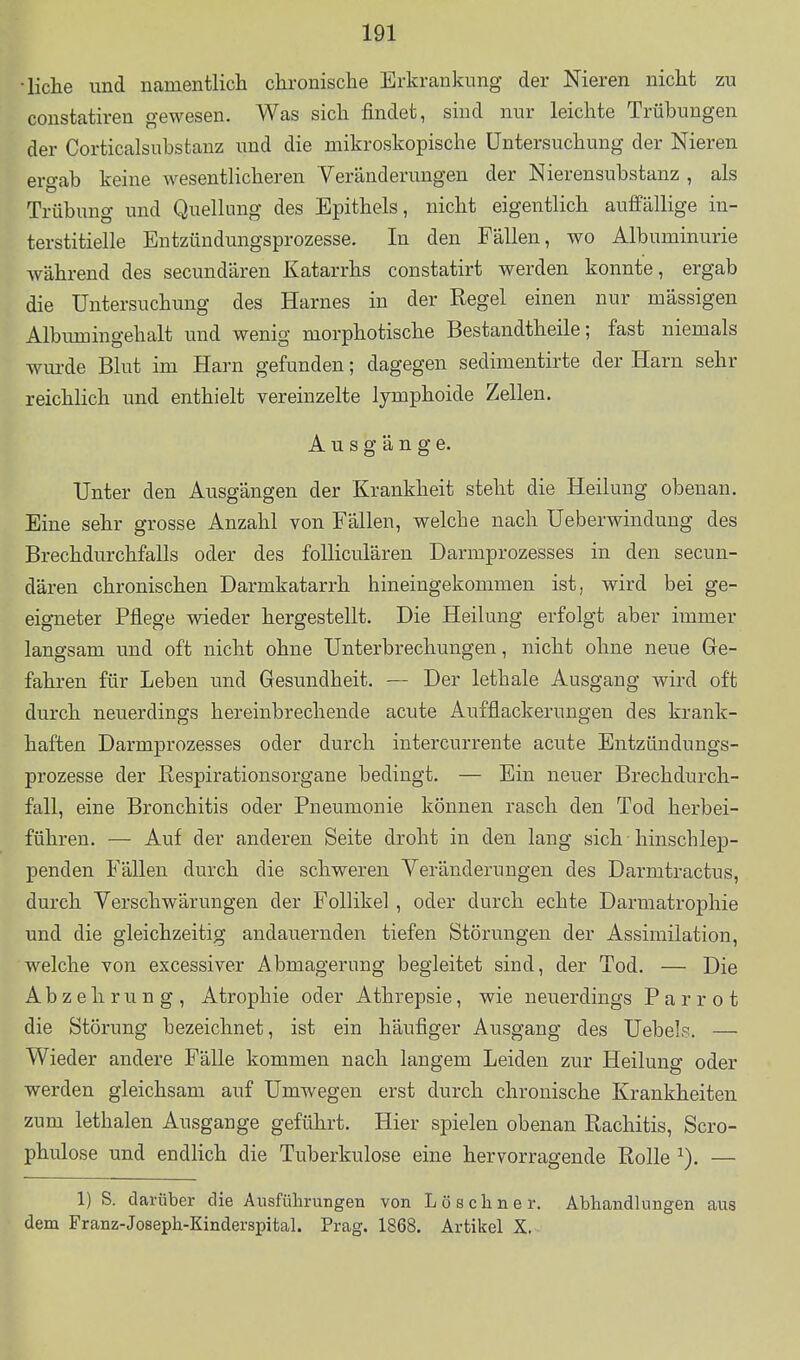 •liehe und namentlich chronische Erkrankung der Nieren nicht zu constatiren gewesen. Was sich findet, sind nur leichte Trübungen der Corticalsuhstanz und die mikroskopische Untersuchung der Nieren ergab keine wesentlicheren Veränderungen der Nierensubstanz , als Trübung und Quellung des Epithels, nicht eigentlich auffällige in- terstitielle Entzündungsprozesse. In den Fällen, wo Albuminurie während des secundären Katarrhs constatirt werden konnte, ergab die Untersuchung des Harnes in der Regel einen nur massigen Albimaingehalt und wenig morphotische Bestandtheile; fast niemals wm-de Blut im Harn gefunden; dagegen sedimentirte der Harn sehr reichlich und enthielt vereinzelte lymphoide Zellen. Ausgänge. Unter den Ausgängen der Krankheit steht die Heilung obenan. Eine sehr grosse Anzahl von Fällen, welche nach Ueberwindung des Brechdurchfalls oder des foUiculären Darmprozesses in den secun- dären chronischen Darmkatarrh hineingekommen ist, wird bei ge- eigneter Pflege wieder hergestellt. Die Heilung erfolgt aber immer langsam und oft nicht ohne Unterbrechungen, nicht ohne neue Ge- fahren für Leben und Gesundheit. — Der lethale Ausgang wird oft durch neuerdings hereinbrechende acute Aufflackerungen des krank- haften Darmprozesses oder durch intercurrente acute Entzündungs- prozesse der Respirationsorgane bedingt. — Ein neuer Brechdurch- fall, eine Bronchitis oder Pneumonie können rasch den Tod herbei- führen. — Auf der anderen Seite droht in den lang sich hinschlep- penden Fällen durch die schweren Veränderungen des Darmtractus, durch Verschwärungen der Follikel , oder durch echte Darmatrophie und die gleichzeitig andauernden tiefen Störungen der Assimilation, welche von excessiver Abmagerung begleitet sind, der Tod. — Die Abzehrung, Atrophie oder Athrepsie, wie neuerdings Parrot die Störung bezeichnet, ist ein häufiger Ausgang des Uebels. — Wieder andere Fälle kommen nach langem Leiden zur Heilung oder werden gleichsam auf Umwegen erst durch chronische Krankheiten zum lethalen Ausgange geführt. Hier spielen obenan Rachitis, Scro- phulose und endlich die Tuberkulose eine hervorragende Rolle — 1) S. darüber die Ausführungen von L ö s c h n e r. Abhandlungen aus dem Franz-Joseph-Kinderspital. Prag. 1868, Artikel X.