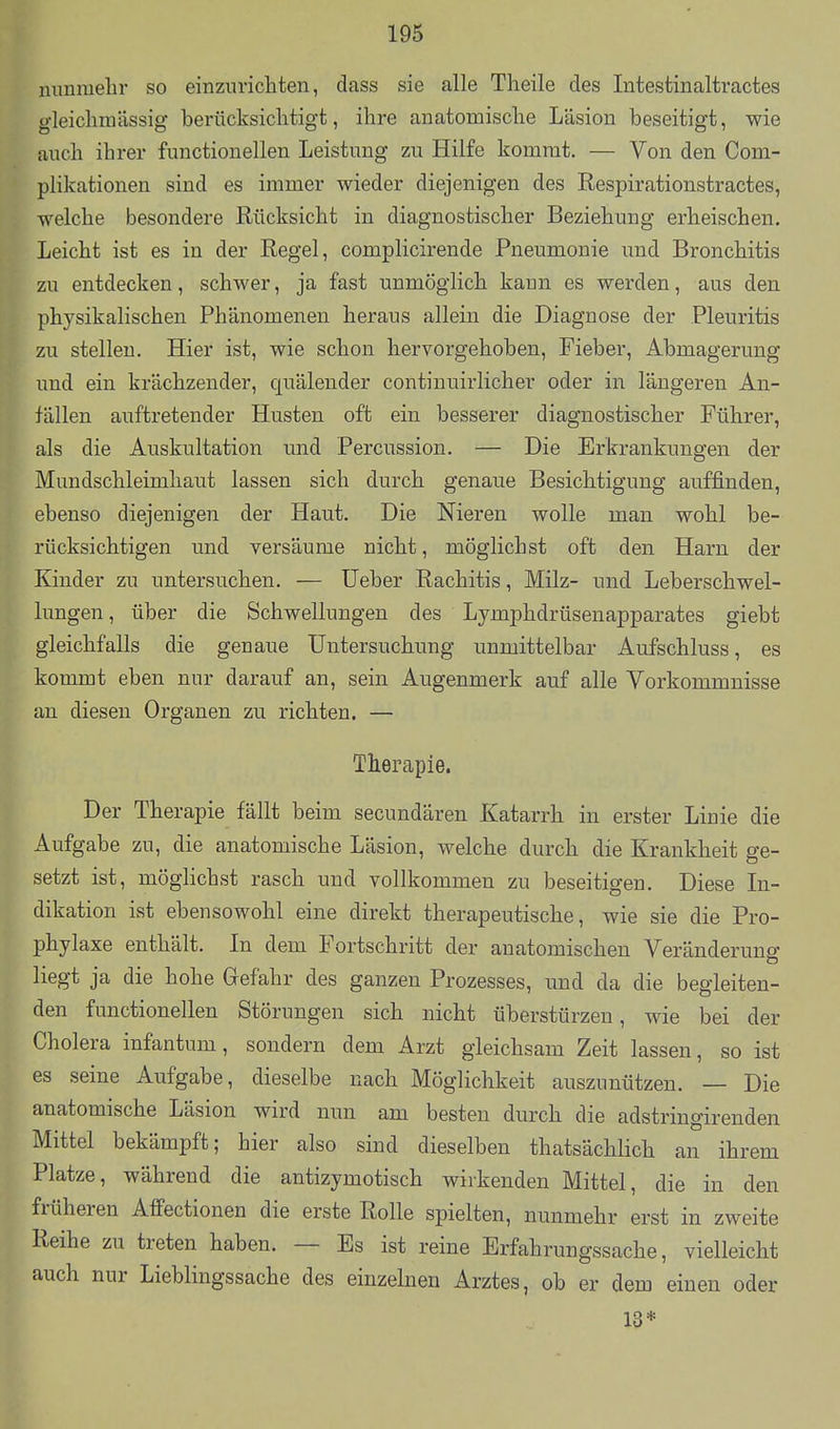 nunmelir so einzunchten, dass sie alle Theile des Intestinaltractes gleichraässig berücksichtigt, ihre anatomische Läsion beseitigt, wie auch ihrer functionellen Leistung zu Hilfe kommt. — Von den Com- plikationen sind es immer wieder diejenigen des Respirationstractes, welche besondere Rücksicht in diagnostischer Beziehung erheischen. Leicht ist es in der Regel, complicirende Pneumonie und Bronchitis zu entdecken, schwer, ja fast unmöglich kann es werden, aus den physikalischen Phänomenen heraus allein die Diagnose der Pleuritis zu stellen. Hier ist, wie schon hervorgehoben, Fieber, Abmagerung und ein krächzender, quälender continuirlicher oder in längeren An- fällen auftretender Husten oft ein besserer diagnostischer Führer, als die Auskultation und Percussion. — Die Erkrankungen der Mundschleimhaut lassen sich durch genaue Besichtigung auffinden, ebenso diejenigen der Haut. Die Nieren wolle man wohl be- rücksichtigen und versäume nicht, möglichst oft den Harn der Kinder zu untersuchen. — lieber Rachitis, Milz- und Leberschwel- lungen , über die Schwellungen des Lymphdrüsenapparates giebt gleichfalls die genaue Untersuchung unmittelbar Aufschluss, es kommt eben nur darauf an, sein Augenmerk auf alle Vorkommnisse an diesen Organen zu richten. — Therapie. Der Therapie fällt beim secundären Katarrh in erster Linie die Aufgabe zu, die anatomische Läsion, welche durch die Krankheit ge- setzt ist, möglichst rasch und vollkommen zu beseitigen. Diese In- dikation ist ebensowohl eine direkt therapeutische, wie sie die Pro- phylaxe enthält. In dem Fortschritt der anatomischen Veränderung liegt ja die hohe Gefahr des ganzen Prozesses, und da die begleiten- den functionellen Störungen sich nicht überstürzen, wie bei der Cholera infantum, sondern dem Arzt gleichsam Zeit lassen, so ist es seine Aufgabe, dieselbe nach Möglichkeit auszunützen. — Die anatomische Läsion wird nun am besten durch die adstringirenden Mittel bekämpft; hier also sind dieselben thatsächlich an ihrem Platze, während die antizymotisch wirkenden Mittel, die in den früheren Affectionen die erste Rolle spielten, nunmehr erst in zweite Reihe zu treten haben. — Es ist reine Erfahrungssache, vielleicht auch nur Lieblingssache des einzelneu Arztes, ob er dem einen oder 13*