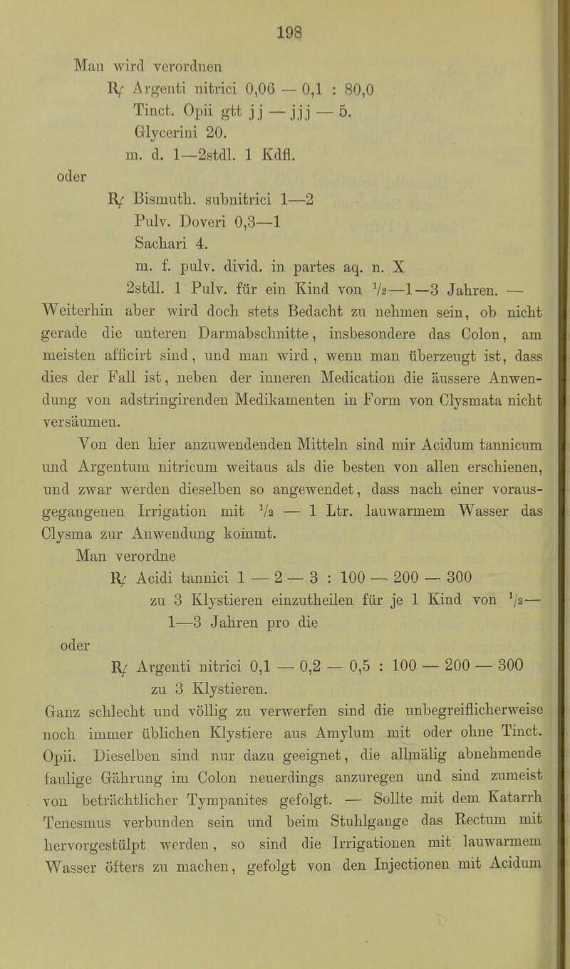 Man wird verordnen R/- Argenti nitrici 0,06 — 0,1 : 80,0 Tinct. Opii gtt jj — jjj — 5. Glycerini 20. m. d. 1—2stdl. 1 Kdfl. oder R/- Bismuth. subnitrici 1—2 Pulv. Doveri 0,3—1 Sachari 4. m. f. iDulv. divid. in partes aq. n. X 2stdL 1 Pulv. für ein Kind von V2—1—3 Jahren. — Weiterhin aber wird doch stets Bedacht zu nehmen sein, ob nicht gerade die unteren Darmabschnitte, insbesondere das Colon, am meisten afficirt sind, und man wird, wenn man überzeugt ist, dass dies der Fall ist, neben der inneren Medication die äussere Anwen- dung von adstringirenden Medikamenten in Form von Clysmata nicht versäumen. Von den hier anzuwendenden Mitteln sind mir Acidum tannicum und Argen tum nitricum weitaus als die besten von allen erschienen, und zwar werden dieselben so angewendet, dass nach einer voraus- gegangenen Irrigation mit V2 — 1 Ltr. lauwarmem Wasser das Clysma zur Anwendung koinmt. Man verordne IV Acidi tannici 1 — 2— 3 : 100 — 200 — 300 zu 3 Klystieren einzutheilen für je 1 Kind von '/2— 1—3 Jahren pro die oder R/ Argenti nitrici 0,1 — 0,2 — 0,5 : 100 — 200 — 300 zu 3 Klystieren. Ganz schlecht und völlig zu verwerfen sind die unbegreiflicherweise noch immer üblichen Klystiere ans Amylum mit oder ohne Tinct. Opii. Dieselben sind nur dazu geeignet, die allmälig abnehmende faulige Gährung im Colon neuerdings anzuregen und sind zumeist von beträchtlicher Tympanites gefolgt. — Sollte mit dem Katarrh Tenesmus verbunden sein und beim Stuhlgange das Rectum mit hervorgestülpt werden, so sind die Irrigationen mit lauwarmem Wasser öfters zu machen, gefolgt von den Injectionen mit Acidum