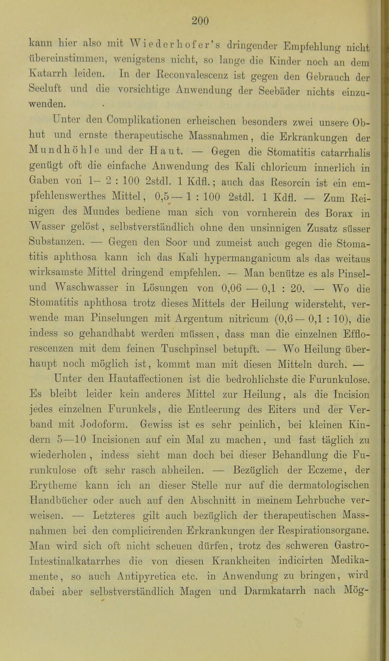 kann hier also mit Wiederliofer's dringender Empfehlung nicht übereinstimmen, Avenigstens nicht, so lange die Kinder noch an dem Katarrh leiden. In der Reconvalescenz ist gegen den Gehrauch der Seeluft und die vorsichtige Anwendung der Seebäder nichts einzu- wenden. Unter den Complikationen erheischen besonders zwei unsere Ob- hut und ernste therapeutische Massnahmen, die Erkrankungen der Mundhöhle und der Haut. — Gegen die Stomatitis catarrhalis genügt oft die einfache Anwendung des Kali chloricum innerlich in Gaben von 1- 2 : 100 2stdl. 1 Kdfl.; auch das Resorcin ist ein em- pfehlenswerthes Mittel, 0,5— 1 : 100 2stdl. 1 Kdfl. — Zum Rei- nigen des Mundes bediene man sich von vornherein des Borax in Wasser gelöst, selbstverständlich ohne den unsinnigen Zusatz süsser Substanzen. — Gegen den Soor und zumeist auch gegen die Stoma- titis aphthosa kann ich das Kali hypermanganicum als das weitaus wirksamste Mittel dringend empfehlen. — Man benütze es als Pinsel- und Waschwasser in Lösungen von 0,06 — 0,1 : 20, — Wo die Stomatitis aphthosa trotz dieses Mittels der Heilung widersteht, ver- wende man Pinselungen mit Argentum nitricum (0,6— 0,1 : 10), die indess so gehandhabt werden müssen, dass man die einzelnen Efflo- rescenzen mit dem feinen Tuschpinsel betupft. — Wo Heilung über- haupt noch möglich ist, kommt man mit diesen Mitteln durch. — Unter den HautafFectionen ist die bedrohlichste die Furunkulose. Es bleibt leider kein anderes Mittel zvir Heilung, als die Incision jedes einzelnen Furunkels, die Entleerung des Eiters und der Ver- band mit Jodoform. Gewiss ist es sehr peinlich, bei kleinen Kin- dern 5—10 Incisionen auf ein Mal zu machen, und fast täglich zu wiederholen, indess sieht man doch bei dieser Behandlung die Fu- runkulose oft sehr rasch abheilen. — Bezüglich der Eczeme, der Erytheme kann ich an dieser Stelle nur auf die dermatologischen Handbücher oder auch auf den Abschnitt in meinem Lehrbuche ver- weisen. — Letzteres gilt auch bezüglich der therapeutischen Mass- nahmen bei den complicirenden Erkrankungen der Respirationsorgane. Man wird sich oft nicht scheuen dürfen, trotz des schweren Gastro- Intestinalkatarrhes die von diesen Krankheiten indicirten Medika- mente , so auch Antipyretica etc. in Anwendung zu bringen, wird dabei aber selbstverständlich Magen und Darmkatarrh nach Mög-