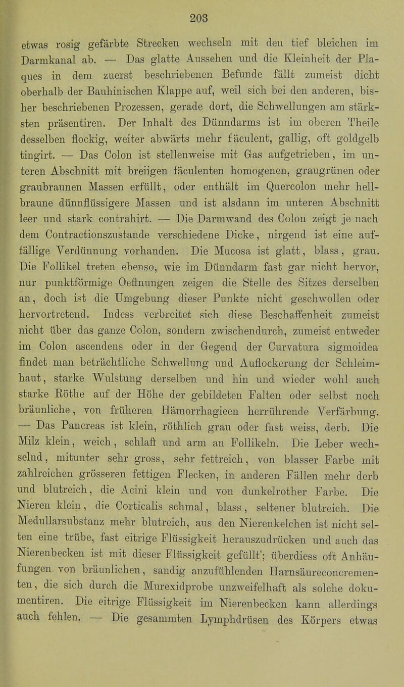 etwas rosig gefärbte Strecken wechseln mit den tief bleichen im Darmkanal ab, — Das glatte Aussehen und die Kleinheit der Pla- ques in dem zuerst beschriebenen Befunde fällt zumeist dicht oberhalb der Bauhinischen Klappe auf, weil sich bei den anderen, bis- her beschriebeneu Prozessen, gerade dort, die Schwellungen am stärk- sten präsentiren. Der Inhalt des Dünndarms ist im oberen Theile desselben flockig, weiter abwärts mehr fäculent, galhg, oft goldgelb tingirt, — Das Colon ist stellenweise mit Gas aufgetrieben, im un- teren Abschnitt mit breiigen fäculenten homogenen, graugrünen oder graubraunen Massen erfüllt, oder enthält im Quercolon mehr hell- braune dünnflüssigere Massen und ist alsdann im unteren Abschnitt leer und stark contrahirt. — Die Darmwand des Colon zeigt je nach dem Contractionszustände verschiedene Dicke, nirgend ist eine auf- fällige Verdünnung vorhanden. Die Mucosa ist glatt, blass, grau. Die Follikel treten ebenso, wie im Dünndarm fast gar nicht hervor, nur punktförmige Oefinungen zeigen die Stelle des Sitzes derselben an, doch ist die Umgebung dieser Punkte nicht geschwollen oder hervortretend. Indess verbreitet sich diese Beschafi'enheit zumeist nicht über das ganze Colon, sondern zwischendurch, zumeist entweder im Colon ascendens oder in der Gegend der Curvatura sigmoidea findet man beträchtliche Schwellung und Auflockerung der Schleim- haut, starke Wulstung derselben und hin und wieder wohl auch starke Rothe auf der Höhe der gebildeten Falten oder selbst noch bräunliche, von früheren Hämorrhagieen herrührende Verfärbung. — Das Pancreas ist klein, röthlich grau oder fast weiss, derb. Die Milz klein, weich, schlaft und arm an Follikeln. Die Leber wech- selnd, mitunter sehr gross, sehr fettreich, von blasser Farbe mit zahlreichen grösseren fettigen Flecken, in anderen Fällen mehr derb und blutreich, die Acini klein und von dunkelrother Farbe. Die Nieren klein, die Corticalis schmal, blass , seltener blutreich. Die Medullarsubstanz mehr blutreich, aus den Nierenkelchen ist nicht sel- ten eine trübe, fast eitrige Flüssigkeit herauszudrücken und auch das Nierenbecken ist mit dieser Flüssigkeit gefüllt'; überdiess oft Anhäu- fungen von bräunlichen, sandig anzufühlenden Harnsäureconcremen- ten, die sich durch die Murexidprobe unzweifelhaft als solche doku- mentiren. Die eitrige Flüssigkeit im Nierenbecken kann allerdings auch fehlen. — Die gesammten Lymphdrüsen des Körpers etwas