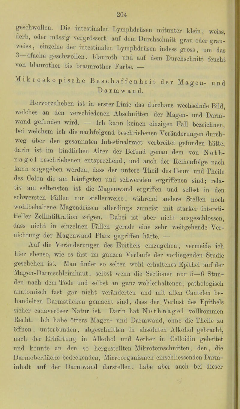 geschwollen. Die intestinalen Lymphdrüsen mitunter klein, weiss, derb, oder massig vergrössert, auf dem Durchschnitt grau oder grau- weiss, einzelne der intestinalen Lymphdrüsen indess gross, um das 3-4fache geschwollen, blauroth und auf dem Durchschnitt feucht von blaurother bis braunrother Farbe. — Mikroskopische Beschaffenheit der Magen- und D a r m w a n d. Hervorzuheben ist in erster Linie das durchaus wechselnde Bild, welches an den verschiedenen Abschnitten der Magen- und Darm- wand gefunden wird. — Ich kann keinen einzigen Fall bezeichnen, bei welchem ich die nachfolgend beschriebenen Veränderungen durch- weg über den gesammten Intestinaltract verbreitet gefunden hätte, darin ist im kindlichen Alter der Befund genau dem von Noth- nagel beschriebenen entsprechend, und auch der Reihenfolge nach kann zugegeben werden, dass der untere Theil des Ileum und Theile des Colon die am häufigsten und schwersten ergriffenen sind; rela- tiv am seltensten ist die Magenwand ergriffen und selbst in den schwersten Fällen nur stellenweise, während andere Stellen noch wohlbehaltene Magendrüsen allerdings zumeist mit starker intersti- tieller Zellinfiltration zeigen. Dabei ist aber nicht ausgeschlossen, dass nicht in einzelnen Fällen gerade eine sehr weitgehende Yer- nichtung der Magenwand Platz gegriffen hätte. — Auf die Veränderungen des Epithels einzugehen, vermeide ich hier ebenso, wie es fast im ganzen Verlaufe der vorliegenden Studie geschehen ist. Man findet so selten wohl erhaltenes Epithel auf der Magen-Darmschleimhaut, selbst wenn die Sectionen nur 5—6 Stun- den nach dem Tode und selbst an ganz wohlerhaltenen, pathologisch anatomisch fast gar nicht veränderten und mit allen Cautelen be- handelten Darmstücken gemacht sind, dass der Verlust des Epithels sicher cadaveröser Natur ist. Darin hat Nothnagel vollkommen Recht. Ich habe öfters Magen- und Darmwand, ohne die Theile zu öffnen, unterbunden, abgeschnitten in absoluten Alkohol gebracht, nach der Erhärtung in Alkohol und Aether in Celloidin gebettet und konnte an den so hergestellten Mikrotomschnitteu, den, die Darmoberfläche bedeckenden, Microorganismen einschliessenden Darm- inhalt auf der Darmwand darstellen, habe aber auch bei dieser