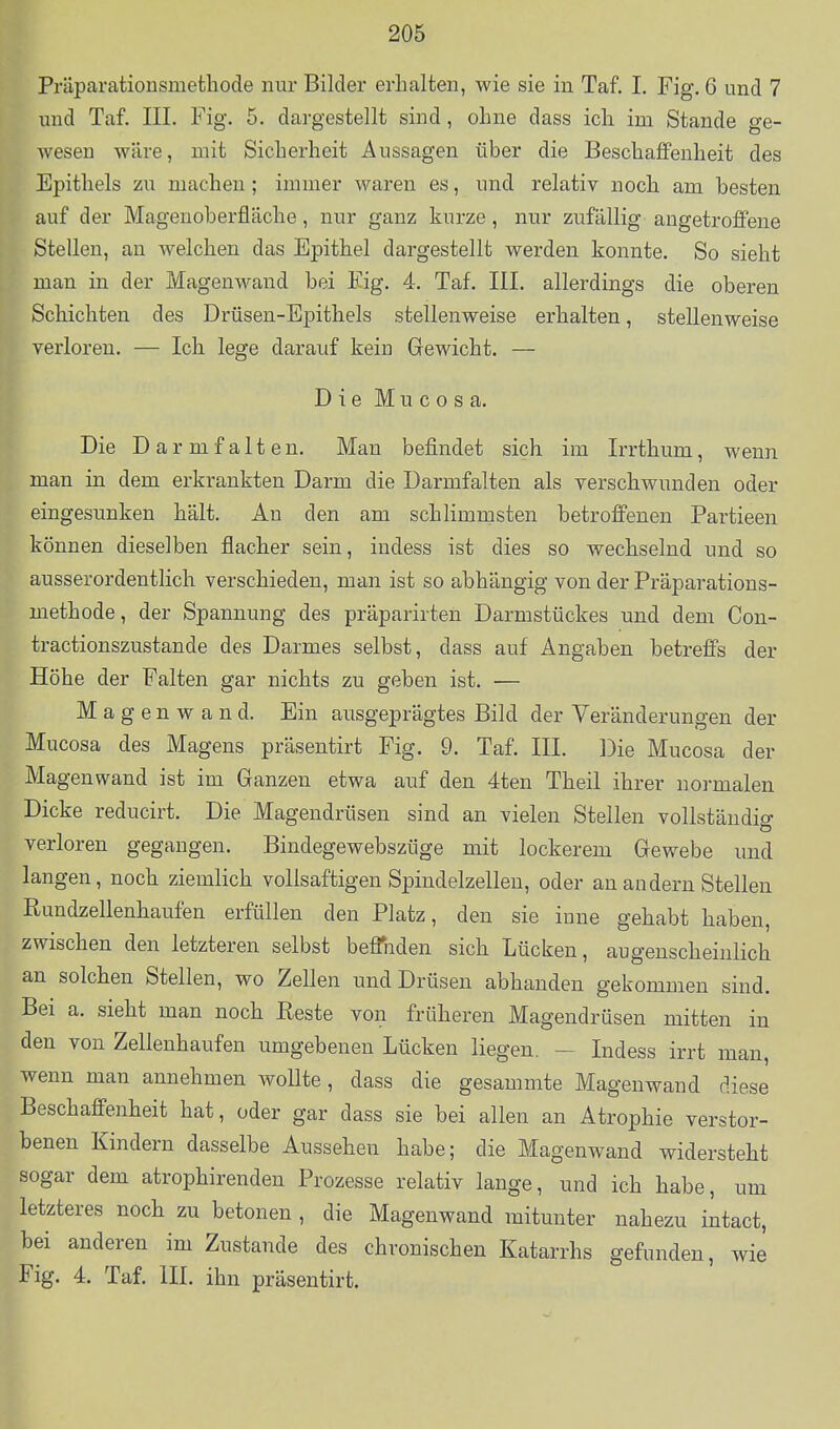 Präparationsmethode nur Bilder erhalten, wie sie in Taf. I. Fig. 6 und 7 und Taf. III. Fig. 5. dargestellt sind, ohne dass ich im Stande ge- wesen wäre, mit Sicherheit Aussagen über die Beschaffenheit des Epithels zu machen ; immer waren es, und relativ noch am besten auf der Magenoberfläche, nur ganz kurze, nur zufällig angetroffene Stellen, an welchen das Epithel dargestellt werden konnte. So sieht man in der Magenwand bei Fig. 4. Taf. III. allerdings die oberen Schichten des Drüsen-Epithels stellenweise erhalten, stellenweise verloren. — Ich lege darauf kein Gewicht. — DieMucosa. Die Darmfalten. Man befindet sich im Irrthum, wenn man in dem erkrankten Darm die Darmfalten als verschwunden oder eingesunken hält. An den am schlimmsten betrofi'enen Partieen können dieselben flacher sein, indess ist dies so wechselnd und so ausserordentlich verschieden, man ist so abhängig von der Präparations- methode, der Spannung des präparirten Darmstückes und dem Con- tractionszustande des Darmes selbst, dass auf Angaben betreffs der Höhe der Falten gar nichts zu geben ist. — Magen wand. Ein ausgeprägtes Bild der Veränderungen der Mucosa des Magens präsentirt Fig. 9. Taf. III. Die Mucosa der Magenwand ist im Ganzen etwa auf den 4ten Theil ihrer normalen Dicke reducirt. Die Magendrüsen sind an vielen Stellen vollständig verloren gegangen. Bindegewebszüge mit lockerem Gewebe und langen, noch ziemlich vollsaftigen Spindelzellen, oder au andern Stellen Rundzellenhaufen erfüllen den Platz, den sie inne gehabt haben, zwischen den letzteren selbst beflihden sich Lücken, augenscheinlich an solchen Stellen, wo Zellen und Drüsen abhanden gekommen sind. Bei a. sieht man noch Reste von früheren Magendrüsen mitten in den von Zellenhaufen umgebenen Lücken liegen. — Indess irrt man, wenn man annehmen woUte, dass die gesammte Magenwand diese Beschaffenheit hat, oder gar dass sie bei allen an Atrophie verstor- benen Kindern dasselbe Aussehen habe; die Magenwand widersteht sogar dem atrophirenden Prozesse relativ lange, und ich habe, um letzteres noch zu betonen , die Magenwand mitunter nahezu intact, bei anderen im Zustande des chronischen Katarrhs gefunden, wie Fig. 4. Taf. III. ihn präsentirt.