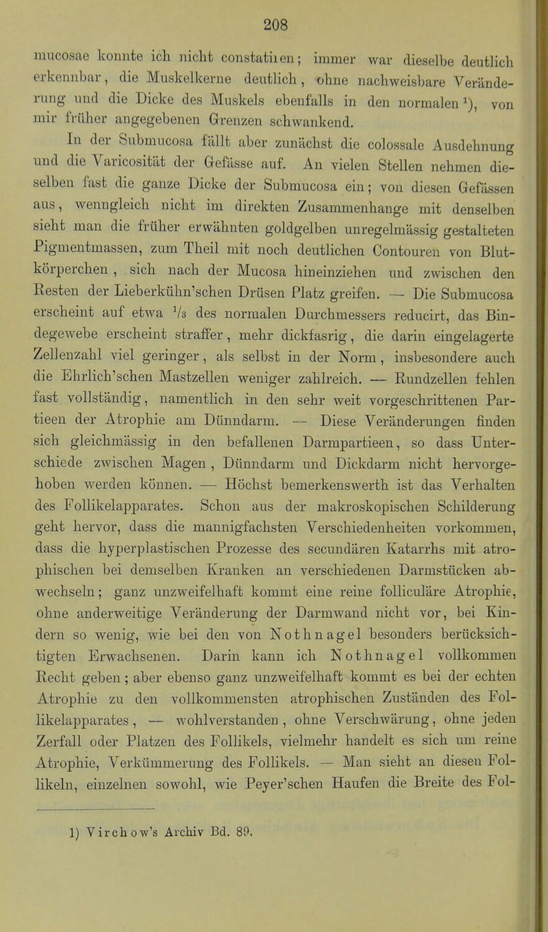 mucosae konnte ich nicht constatiien; immer war dieselbe deutlich erkennbar, die Muskelkerne deutlich, ohne nachweisbare Verände- rung und die Dicke des Muskels ebenfalls in den normalen^), von mir früher angegebenen Grenzen schwankend. In der Snbmucosa fällt aber zunächst die colossale Ausdehnung und die Varicosität der Gefässe auf. An vielen Stellen nehmen die- selben fast die ganze Dicke der Submucosa ein; von diesen Gefässen aus, wenngleich nicht im direkten Zusammenhange mit denselben sieht man die früher erwähnten goldgelben unregelmässig gestalteten Pigmentmassen, zum Theil mit noch deutlichen Contouren von Blut- körperchen , sich nach der Mucosa hineinziehen und zwischen den Resten der Lieberkühn'schen Drüsen Platz greifen. — Die Submucosa erscheint auf etwa Vs des normalen Durchmessers reducirt, das Bin- degewebe erscheint straffer, mehr dickfasrig, die darin eingelagerte Zellenzahl viel geringer, als selbst in der Norm, insbesondere auch die Ehrlich'schen Mastzellen weniger zahlreich. — Rundzellen fehlen fast vollständig, namentlich in den sehr weit vorgeschrittenen Par- tieen der Atrophie am Dünndarm. — Diese Veränderungen finden sich gleichmässig in den befallenen Darmpartieen, so dass Unter- schiede zwischen Magen , Dünndarm und Dickdarm nicht hervorge- hoben werden können. — Höchst bemerkenswerth ist das Verhalten des Follikelapparates. Schon aus der makroskopischen Schilderung geht hervor, dass die mannigfachsten Verschiedenheiten vorkommen, dass die hyperplastischen Prozesse des secundären Katarrhs mit atro- phischen bei demselben Kranken an verschiedenen Darmstücken ab- wechseln ; ganz unzweifelhaft kommt eine reine folliculäre Atrophie, ohne anderweitige Veränderung der Darmwand nicht vor, bei Kin- dern so wenig, wie bei den von Nothnagel besonders berücksich- tigten Erwachsenen. Darin kann ich Nothnagel vollkommen Recht geben; aber ebenso ganz unzweifelhaft kommt es bei der echten Atrophie zu den vollkommensten atrophischen Zuständen des Fol- likelapparates , — wohlverstanden , ohne Verschwärung, ohne jeden Zerfall oder Platzen des Follikels, vielmehr handelt es sich um reine Atrophie, Verkümmerung des Follikels. — Man sieht an diesen Fol- likeln, einzelnen sowohl, wie Peyer'schen Haufen die Breite des Fol- 1) Virchow's Archiv Bd. 89.