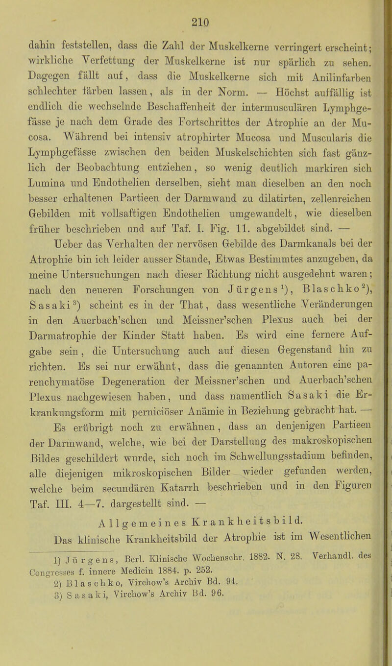 dahin feststellen, dass die Zahl der Muskelkerne verringert erscheint; wirkliche Verfettung der Muskelkerne ist nur spärlich zu sehen. Dagegen fällt auf, dass die Muskelkerne sich mit Anilinfarben schlechter färben lassen, als in der Norm. — Höchst auffällig ist endlich die wechselnde Beschaffenheit der intermusculären Lymphge- fässe je nach dem Grade des Fortschrittes der Atrophie an der Mu- cosa. Während bei intensiv atrophirter Mucosa und Muscularis die Lymphgefässe zwischen den beiden Muskelschichten sich fast gänz- lich der Beobachtung entziehen, so wenig deutlich markiren sich Lumina und Endothelien derselben, sieht man dieselben an den noch besser erhaltenen Partieen der Darmwand zu dilatirten, zellenreichen Gebilden mit vollsaftigen Endothelien umgewandelt, wie dieselben früher beschrieben und auf Taf. I. Fig. 11. abgebildet sind. — lieber das Verhalten der nervösen Gebilde des Darmkanals bei der Atrophie bin ich leider ausser Stande, Etwas Bestimmtes anzugeben, da meine Untersuchungen nach dieser Richtung nicht ausgedehnt waren; nach den neueren Forschungen von Jürgens^), Blaschko^), Sasaki^) scheint es in der That, dass wesentliche Veränderungen in den Auerbach'schen und Meissner'schen Plexus auch bei der Darmatrophie der Kinder Statt haben. Es wird eine fernere Auf- gabe sein , die Untersuchung auch auf diesen Gegenstand hin zu richten. Es sei nur erwähnt, dass die genannten Autoren eine pa- renchymatöse Degeneration der Meissner'schen und Auerbach'schen Plexus nachgewiesen haben, und dass namentlich Sasaki die Er- krankungsform mit perniciöser Anämie in Beziehung gebracht hat. — Es erübrigt noch zu erwähnen, dass an denjenigen Partieen der Darmwand, welche, wie bei der Darstellung des makroskopischen Bildes geschildert wurde, sich noch im Schwellungsstadium befinden, alle diejenigen mikroskopischen Bilder wieder gefunden werden, welche beim secundären Katarrh beschrieben und in den Figuren Taf. III. 4—7. dargestellt sind. -- Allgemeines Krankheitsbild. Das klinische Krankheitsbild der Atrophie ist im WesentHchen ' 1) J ü r g e n s , Berl. Klinische Wochenschr. 1882. N. 28. Verhandl. des Congresses f. innere Medicin 1884. p. 252. 2) 13 1 a s c h k 0, Virchow's Archiv Bd. 94. 3) Sasaki, Virchow's Archiv Bd. 96.