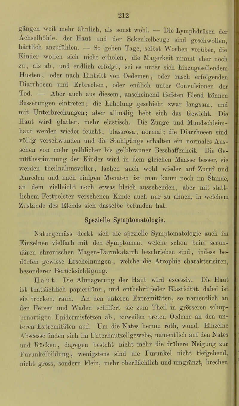 gängen weit mehr älmlich, als sonst wohl. — Die Lymphdrüsen der Achselhöhle, der Haut imd der Sckenkelbeuge sind geschwollen, härtlich anzufühlen. — So gehen Tage, selbst Wochen vorüber, die Kinder wollen sich nicht erholen, die Magerkeit nimmt eher noch zu, als ab, und endlich erfolgt, sei es unter sich hinzugesellendem Husten, oder nach Eintritt von Oedemen, oder rasch erfolgenden Diarrhoeen und Erbrechen, oder endlich unter Convulsionen der Tod. — Aber auch aus diesem, anscheinend tiefsten Elend können Besserungen eintreten; die Erholung geschieht zwar langsam, und mit Unterbrechungen; aber allraälig hebt sich das Gewicht. Die Haut wird glatter, mehr elastisch. Die Zunge imd Mundschleim- haut werden wieder feucht, blassrosa, normal; die Diarrhoeen sind völlig verschwunden und die Stuhlgänge erhalten ein normales Aus- sehen von mehr gelblicher bis gelbbrauner Beschaffenheit. Die Ge- müthsstimmung der Kinder wird in dem gleichen Maasse besser, sie werden theilnahmsvoller, lachen auch wohl wieder auf Zuruf und Anreden und nach einigen Monaten ist man kaum noch im Stande, an dem vielleicht noch etwas bleich aussehenden, aber mit statt- lichem Fettpolster versehenen Kinde auch nur zu ahnen, in welchem Zustande des Elends sich dasselbe befunden hat. Spezielle Symptomatologie. Naturgemäss deckt sich die spezielle Symptomatologie auch im Einzelnen vielfach mit den Symptomen, welche schon beim secun- dären chronischen Magen-Darmkatarrh beschrieben sind, indess be- dürfen gewisse Erscheinungen , welche die Atrophie charakterisiren, besonderer Berücksichtigung. Haut. Die Abmagerung der Haut wird excessiv. Die Haut ist thatsächlich papierdünn, und entbehrt jeder Elasticität, dabei ist sie trocken, rauh. An den unteren Extremitäten, so namentlich an den Fersen und Waden schilfert sie zum Theil in grösseren schup- penartigen Epidermisfetzen ab, zuweilen treten Oedeme au den un- teren Extremitäten auf. Um die Nates herum roth, wund. Einzelne Abscesse finden sich im Unterhautzellgewebe, namentlich auf den Nates und Rücken, dagegen besteht nicht mehr die frühere Neigung zur Furunkelbildung, wenigstens sind die Furunkel nicht tiefgehend, nicht gross, sondern klein, mehr oberflächlich und umgränzt, brechen