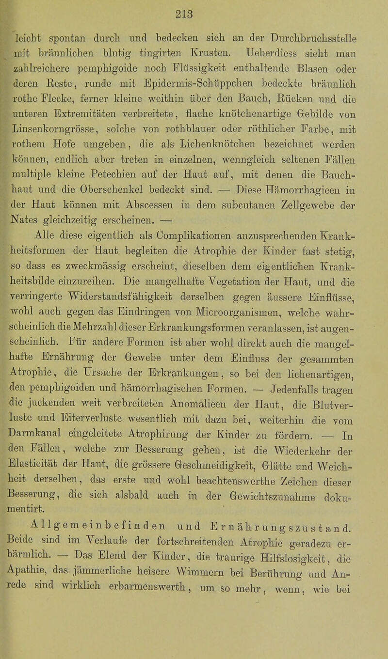 leicht spontan durch und bedecken sich an der Dnrchbruchsstelle mit bräunlichen blutig tingirten Krusten. Ueberdiess sieht man zahlreichere pemphigoide noch Flüssigkeit enthaltende Blasen oder deren Keste, runde mit Epidermis-Schüppchen bedeckte bräunlich rothe Flecke, ferner kleine weithin über den Bauch, Kücken und die unteren Extremitäten verbreitete, flache knötchenartige Gebilde von Linsenkorngrösse, solche von rothblauer oder röthlicher Farbe, mit rothem Hofe umgeben, die als LichenknÖtchen bezeichnet werden können, endlich aber treten in einzelnen, wenngleich seltenen Fällen multiple kleine Petechien auf der Haut auf, mit denen die Bauch- haut und die Oberschenkel bedeckt sind. — Diese Hämorrhagieen in der Haut können mit Abscessen in dem subcutanen Zellgewebe der Nates gleichzeitig erscheinen. — Alle diese eigentlich als Complikationen anzusprechenden Krank- heitsformen der Haut begleiten die Atrophie der Kinder fast stetig, so dass es zweckmässig erscheint, dieselben dem eigentlichen Krank- heitsbilde einzureihen. Die mangelhafte Vegetation der Haut, und die verringerte Widerstandsfähigkeit derselben gegen äussere Einflüsse, wohl auch gegen das Eindringen von Microorganismen, welche wahr- scheinlich die Mehrzahl dieser Erkrankungsformen veranlassen, ist augen- scheinlich. Für andere Formen ist aber wohl direkt auch die mangel- hafte Ernährung der Gewebe unter dem Einfluss der gesammten Atrophie, die Ursache der Erkrankungen, so bei den lichenartigen, den pemphigoiden und hämorrhagischen Formen. — Jedenfalls tragen die juckenden weit verbreiteten Anomalieen der Haut, die Blutver- luste und Eiterverluste wesentlich mit dazu bei, weiterhin die vom Darmkanal eingeleitete Atrophirung der Kinder zu fördern. — In den Fällen, welche zur Besserung gehen, ist die Wiederkehr der Elasticität der Haut, die grössere Geschmeidigkeit, Glätte und Weich- heit derselben, das erste und wohl beachtenswerthe Zeichen dieser Besserung, die sich alsbald auch in der Gewichtszunahme doku- mentirt. Allgemeinbefinden und Ernährungszustand. Beide sind im Verlaufe der fortschreitenden Atrophie geradezu er- bärmlich. — Das Elend der Kinder, die traurige Hilfslosigkeit, die Apathie, das jämmerliche heisere Wimmern bei Berührung und An- rede sind wirklich erbarmenswerth, um so mehr, wenn, wie bei