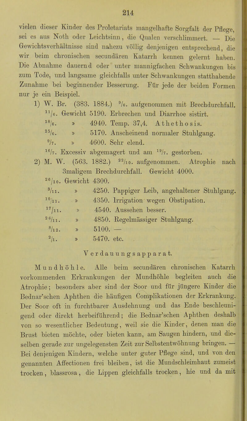 vielen dieser Kinder des Proletariats mangelhafte Sorgfalt der Pflege, sei es ans Noth oder Leichtsinn, die Qualen verschlimmert, Die Gewichtsverhältnisse sind nahezu völlig denjenigen entsprechend, die wir beim chronischen secundären Katarrh kennen gelernt haben. Die Abnahme dauernd oder unter mannigfachen Schwankungen bis zum Tode, und langsame gleichfalls unter Schwankungen statthabende Zunahme bei beginnender Besserung. Für jede der beiden Formen nur je ein Beispiel. 1) W. Br. (383. 1884.) /o. aufgenommen mit Brechdurchfall. ^^/g. Gewicht 5190. Erbrechen und Diarrhoe sistirt. 1%. » 4940. Temp. 37,4. Athethosis. ^^k. » 5170. Anscheinend normaler Stuhlgang. Vv. » 4600. Sehr elend, ^^/y. Excessiv abgemagert und am ^/t. gestorben. 2) M. W. (563. 1882.) ^^Iio. aufgenommen. Atrophie nach Smaligem Brechdurchfall. Gewicht 4000. 2«/io. Gewicht 4300. ^/ii. » 4250. Pappiger Leib, angehaltener Stuhlgang. » 4350. Irrigation • wegen Obstipation, ^''/ii. » 4540. Aussehen besser, ^/ii. » 4850. Regelmässiger Stuhlgang. «/i2. » 5100. — » 5470. etc. . Verdauungsapparat. Mundhöhle. Alle beim secundären chronischen Katarrh vorkommenden Erkrankungen der Mundhöhle begleiten auch die Atrophie; besonders aber sind der Soor und für jüngere Kinder die Bednar'schen Aphthen die häufigen Complikationen der Erkrankung. Der Soor oft in furchtbarer Ausdehnung und das Ende beschleuni- gend oder direkt herbeiführend; die Bednar'schen Aphthen deshalb von so wesentlicher Bedeutung, weil sie die Kinder, denen man die Brust bieten möchte, oder bieten kann, am Saugen hindern, und die- selben gerade zur ungelegensten Zeit zur Selbstentwöhnung bringen. — Bei denjenigen Kindern, welche unter guter Pflege sind, und von den genannten AfPectionen frei bleiben, ist die Mundschleimhaut zumeist trocken, blassrosa, die Lippen gleichfalls trocken, hie und da mit