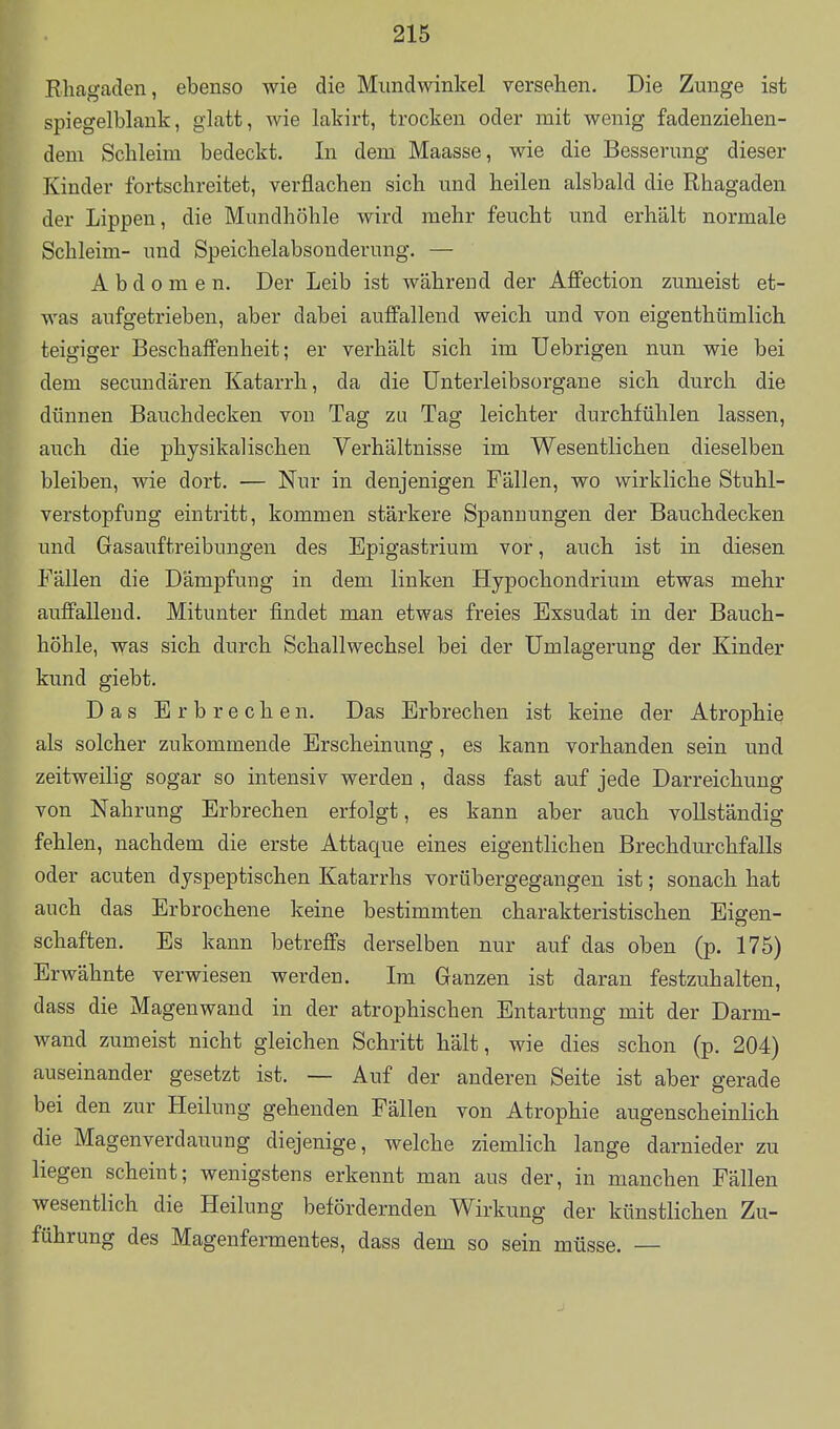 Rhagaden, ebenso wie die Mundwinkel versehen. Die Zunge ist spiegelblank, glatt, wie lakirt, trocken oder mit wenig fadenziehen- dem Schleim bedeckt. In dem Maasse, wie die Besserung dieser Kinder fortschreitet, verflachen sich und heilen alsbald die Rhagaden der Lippen, die Mundhöhle wird mehr feucht und erhält normale Schleim- und Speichelabsonderung. — Abdomen. Der Leib ist während der Affection zumeist et- was aufgetrieben, aber dabei auffallend weich und von eigenthümlich teigiger Beschaffenheit; er verhält sich im Uebrigen nun wie bei dem secundären Katarrh, da die Unterleibsorgane sich durch die dünnen Bauchdecken von Tag zu Tag leichter durchfühlen lassen, auch die physikalischen Verhältnisse im Wesentlichen dieselben bleiben, wie dort. — Nur in denjenigen Fällen, wo wirkliche Stuhl- verstopfung eintritt, kommen stärkere Spannungen der Bauchdecken und Gasauftreibungen des Epigastrium vor, auch ist in diesen Fällen die Dämpfung in dem linken Hypochondrium etwas mehr auffallend. Mitunter findet man etwas freies Exsudat in der Bauch- höhle, was sich durch Schallwechsel bei der ümlagerung der Kinder kund giebt. Das Erbrechen. Das Erbrechen ist keine der Atrophie als solcher zukommende Erscheinung, es kann vorhanden sein und zeitweilig sogar so intensiv werden , dass fast auf jede Darreichung von Nahrung Erbrechen erfolgt, es kann aber auch vollständig fehlen, nachdem die erste Attaque eines eigentlichen Brechdurchfalls oder acuten dyspeptischen Katarrhs vorübergegangen ist; sonach hat auch das Erbrochene keine bestimmten charakteristischen Eigen- schaften. Es kann betreffs derselben nur auf das oben (p. 175) Erwähnte verwiesen werden. Ln Ganzen ist daran festzuhalten, dass die Magenwand in der atrophischen Entartung mit der Darm- wand zumeist nicht gleichen Schritt hält, wie dies schon (p. 204) auseinander gesetzt ist. — Auf der anderen Seite ist aber gerade bei den zur Heilung gehenden Fällen von Atrophie augenscheinlich die Magenverdauung diejenige, welche ziemlich lange darnieder zu liegen scheint; wenigstens erkennt man aus der, in manchen Fällen wesentlich die Heilung befördernden Wirkung der künstlichen Zu- führung des Magenfermentes, dass dem so sein müsse. —