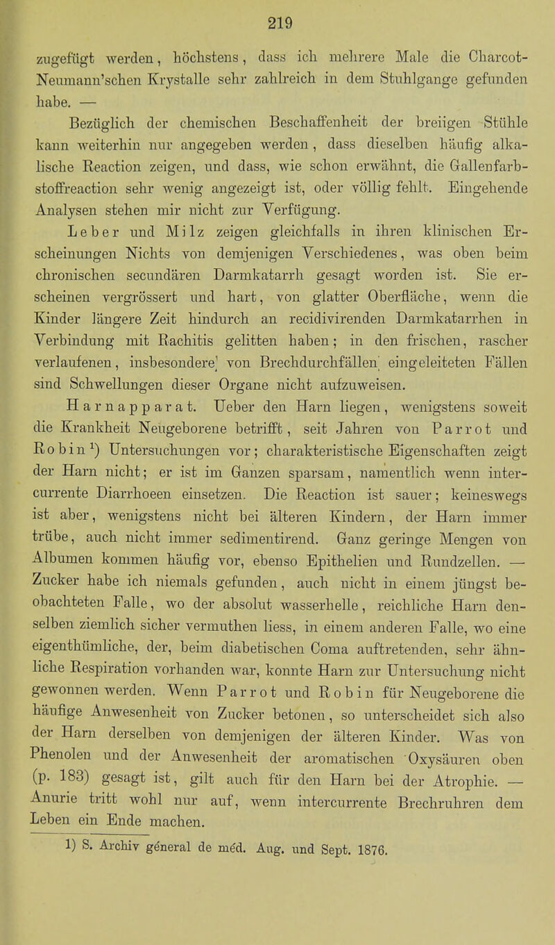 zugefügt werden, höchstens, dass ich melirere Male die Charcot- Neumann'schen Krystalle sehr zahh'eich in dem Stuhlgänge gefunden habe. — Bezüglich der chemischen Beschaffenheit der breiigen Stühle kann weiterhin nur angegeben werden, dass dieselben häufig alka- lische Reaction zeigen, und dass, wie schon erwähnt, die Gallenfarb- stoffreaction sehr wenig angezeigt ist, oder völlig fehlt. Eingehende Analysen stehen mir nicht zur Verfügung. Leber und Milz zeigen gleichfalls in ihren klinischen Er- scheinungen Nichts von demjenigen Verschiedenes, was oben beim chronischen secundären Darmkatarrh gesagt worden ist. Sie er- scheinen vergrössert und hart, von glatter Oberfläche, wenn die Kinder längere Zeit hindurch an recidivirenden Darmkatarrhen in Verbindung mit Rachitis gelitten haben; in den frischen, rascher verlaufenen, insbesondere] von Brechdurchfällen^ eingeleiteten Fällen sind Schwellungen dieser Organe nicht aufzuweisen. H arnapparat. lieber den Harn liegen, wenigstens soweit die Krankheit Neugeborene betrifft, seit Jahren von P a r r o t und R 0 b i n ^) Untersuchungen vor; charakteristische Eigenschaften zeigt der Harn nicht; er ist im Ganzen sparsam, namentlich wenn inter- currente Diarrhoeen einsetzen. Die Reaction ist sauer; keineswegs ist aber, wenigstens nicht bei älteren Kindern, der Harn immer trübe, auch nicht immer sedimentirend. Ganz geringe Mengen von Albumen kommen häufig vor, ebenso Epithelien und Rundzellen. — Zucker habe ich niemals gefunden, auch nicht in einem jüngst be- obachteten Falle, wo der absolut wasserhelle, reichliche Harn den- selben ziemlich sicher vermuthen Hess, in einem anderen Falle, wo eine eigenthümliche, der, beim diabetischen Coma auftretenden, sehr ähn- liche Respiration vorhanden war, konnte Harn zur Untersuchung nicht gewonnen werden. Wenn Parrot und Robin für Neugeborene die häufige Anwesenheit A^on Zucker betonen, so unterscheidet sich also der Harn derselben von demjenigen der älteren Kinder. Was von Phenolen und der Anwesenheit der aromatischen Oxysäuren oben (p. 183) gesagt ist, gilt auch für den Harn bei der Atrophie. — Anurie tritt wohl nur auf, wenn intercurrente Brechruhren dem Leben ein Ende machen. 1) S. Archiv ge'neral de m^d. Aug. und Sept. 1876.