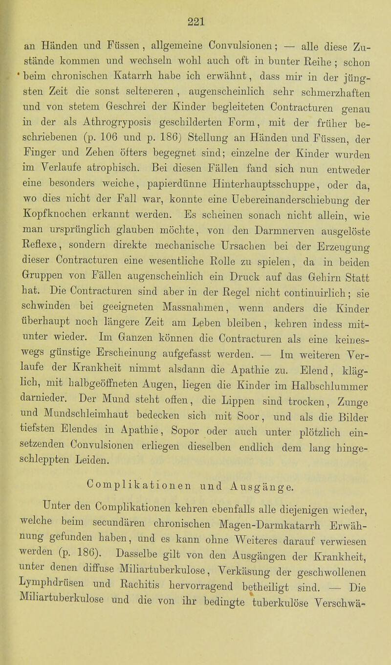 an Händen und Füssen , allgemeine Convulsionen; — alle diese Zu- stände kommen und wechseln wohl auch oft in bunter Reihe ; schon * beim chronischen Katarrh habe ich erwähnt, dass mir in der jüng- sten Zeit die sonst selteneren , augenscheinlich sehr schmerzhaften und von stetem Geschrei der Kinder begleiteten Contracturen genau in der als Athrogryposis geschilderten Form, mit der früher be- schriebenen (p. 106 und p. 186) Stellung an Händen und Füssen, der Finger und Zehen öfters begegnet sind; einzelne der Kinder wurden im Verlaufe atrophisch. Bei diesen Fällen fand sich nun entweder eine besonders weiche, papierdünne Hinterhauptsschuppe, oder da, wo dies nicht der Fall war, konnte eine üebereinanderschiebung der Kopfknochen erkannt werden. Es scheinen sonach nicht allein, wie man ursprünglich glauben möchte, yon den Darmnerven ausgelöste Reflexe, sondern direkte mechanische Ursachen bei der Erzeugung dieser Contracturen eine wesentliche Rolle zu spielen, da in beiden Gruppen von Fällen augenscheinlich ein Druck auf das Gehirn Statt hat. Die Contracturen sind aber in der Regel nicht continuirlich; sie schwinden bei geeigneten Massnahmen, wenn anders die Kinder überhaupt noch längere Zeit am Leben bleiben, kehren indess mit- unter wieder. Im Ganzen können die Contracturen als eine keines- wegs günstige Erscheinung aufgefasst werden. — Im weiteren Ver- laufe der Krankheit nimmt alsdann die Apathie zu. Elend, kläg- lich, mit halbgeöffneten Augen, liegen die Kinder im Halbschlummer darnieder. Der Mund steht offen, die Lippen sind trocken, Zunge und Mundschleimhaut bedecken sich mit Soor, und als die Bilder tiefsten Elendes in Apathie, Sopor oder auch unter plötzlich ein- setzenden Convulsionen erliegen dieselben endlich dem lang hinge- schleppten Leiden. Complikationen und Ausgänge. Unter den Comphkationen kehren ebenfalls alle diejenigen wieder, welche beim secundären chronischen Magen-Darmkatarrh Erwäh- nung gefunden haben, und es kann ohne Weiteres darauf verwiesen werden (p. 186). Dasselbe gilt von den Ausgängen der Krankheit, unter denen diff-use Miliartuberkulose, Verkäsung der geschwollenen Lymphdrüsen und Rachitis hervorragend betheiligt sind. — Die Miliartuberkulose und die von ihr bedingte ^tuberkulöse Verschwä-