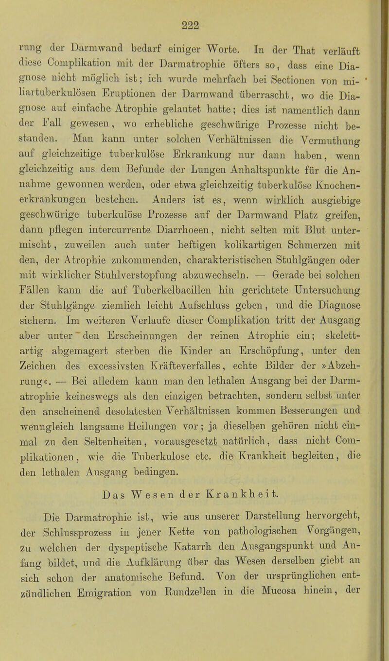 rung der Darmwand bedarf einiger Worte. In der That verläuft diese Complikation mit der Darmatropliie öfters so, dass eine Dia- gnose nicht möglicli ist; ich wurde mehrfach bei Sectionen von mi- liartuberkulösen Eruptionen der Darrawand überrascht, wo die Dia- gnose auf einfache Atrophie gelautet hatte; dies ist namentlich dann der Fall gewesen, wo erhebliche geschwürige Prozesse nicht be- standen. Man kann unter solchen Verhältnissen die Vermuthung auf gleichzeitige tuberkulöse Erkrankung nur dann haben, wenn gleichzeitig aus dem Befunde der Lungen Anhaltspunkte für die An- nahme gewonnen werden, oder etwa gleichzeitig tuberkulöse Knochen- erkraukungen bestehen. Anders ist es, wenn wirklich ausgiebige geschwürige tuberkulöse Prozesse auf der Darmwand Platz greifen, dann pflegen intercurrente Diarrhoeen, nicht selten mit Blut unter- mischt , zuweilen auch unter heftigen kolikartigen Schmerzen mit den, der Atrophie zukommenden, charakteristischen Stuhlgängen oder mit wirklicher Stuhl Verstopfung abzuwechseln. — Gerade bei solchen Fällen kann die auf Tuberkelbacillen hin gerichtete Untersuchung der Stuhlgänge ziemlich leicht Aufschluss geben, und die Diagnose sichern. Im weiteren Verlaufe dieser Complikation tritt der Ausgang aber unter den Erscheinungen der reinen Atrophie ein; skelett- artig abgemagert sterben die Kinder an Erschöpfung, unter den Zeichen des excessivsten Kräfteverfalles, echte Bilder der »Abzeh- rung«. — Bei alledem kann man den lethalen Ausgang bei der Darm- atrophie keineswegs als den einzigen betrachten, sondern selbst unter den anscheinend desolatesten Verhältnissen kommen Besserungen und wenngleich langsame Heilungen vor; ja dieselben gehören nicht ein- mal zu den Seltenheiten, vorausgesetzt natürlich, dass nicht Com- plikationen, wie die Tuberkulose etc. die Krankheit begleiten, die den lethalen Ausgang bedingen. Das Wesen der Krankheit. Die Darmatrophie ist, wie aus unserer Darstellung hervorgeht, der Schlussprozess in jener Kette von pathologischen \^orgängen, zu welchen der dyspeptische Katarrh den Ausgangspunkt und An- fang bildet, und die Aufklärung über das Wesen derselben giebt au sich schon der anatomische Befund. Von der ursprünglichen ent- zündlichen Emigration von RundzeHen in die Mucosa hinein, der