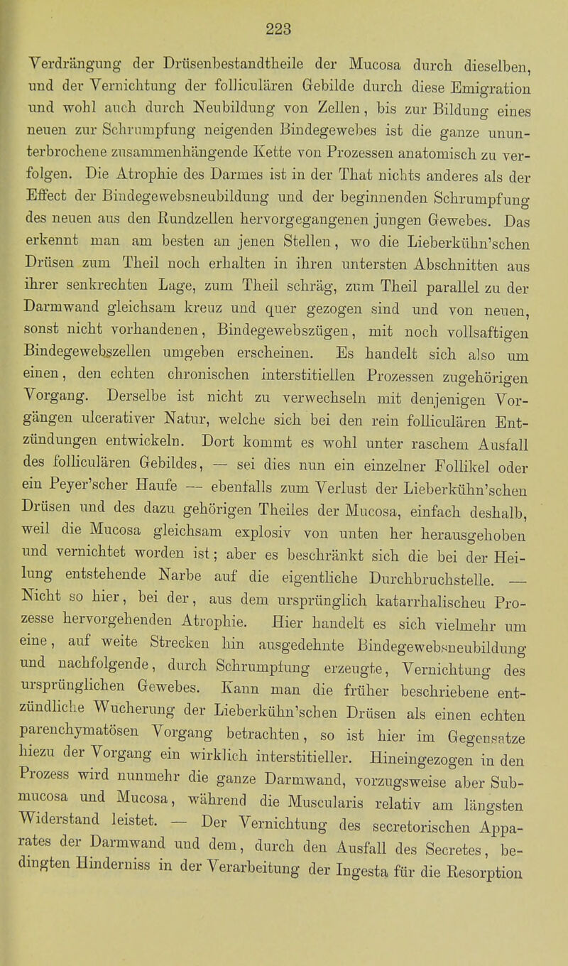 Verdrängung der Drüsenbestandtheile der Mucosa durch dieselben, und der Vernichtung der folJiculären Gebilde durch diese Emigration und wohl auch durch Neubildung von Zellen, bis zur Bilduno- eines neuen zur Schrumpfung neigenden Bindegewebes ist die ganze unun- terbrochene zusammenhängende Kette von Prozessen anatomisch zu ver- folgen. Die Atrophie des Darmes ist in der That nichts anderes als der Effect der Bindegewebsneubildung und der beginnenden Schrumpfung des neuen aus den Rundzellen hervorgegangenen jungen Gewebes. Das erkennt man am besten an jenen Stellen, wo die Lieberkühn'schen Drüsen zum Theil noch erhalten in ihren untersten Abschnitten aus ihrer senkrechten Lage, zum Theil schräg, zum Theil parallel zu der Darmwand gleichsam kreuz und quer gezogen sind und von neuen, sonst nicht vorhandenen, Bindegewebszügen, mit noch vollsaftigen Bindegewebszellen umgeben erscheinen. Es handelt sich also um einen, den echten chronischen interstitiellen Prozessen zugehörigen Vorgang. Derselbe ist nicht zu verwechseln mit denjenigen Vor- gängen ulcerativer Natur, welche sich bei den rein folliculären Ent- zündungen entwickeln. Dort kommt es wohl unter raschem Ausfall des folliculären Gebildes, — sei dies nun ein einzelner Follikel oder ein Peyer'scher Haufe — ebenfalls zum Verlust der Lieberkühn'schen Drüsen und des dazu gehörigen Theiles der Mucosa, einfach deshalb, weil die Mucosa gleichsam explosiv von unten her herausgehoben und vernichtet worden ist; aber es beschränkt sich die bei der Hei- lung entstehende Narbe auf die eigentliche Durchbruchstelle. — Nicht so hier, bei der, aus dem ursprünglich katarrhalischeu Pro- zesse hervorgehenden Atrophie. Hier handelt es sich vielmehr um eine, auf weite Strecken hin ausgedehnte Bindegewebsueubildung und nachfolgende, durch Schrumpfung erzeugte, Vernichtung des ursprünglichen Gewebes. Kann man die früher beschriebene ent- zündhche Wucherung der Lieberkühn'schen Drüsen als einen echten parenchymatösen Vorgang betrachten, so ist hier im Gegeupatze hiezu der Vorgang ein wirklich interstitieller. Hineingezogen in den Prozess wird nunmehr die ganze Darmwand, vorzugsweise aber Sub- mucosa und Mucosa, während die Muscularis relativ am läncrsten Widerstand leistet. - Der Vernichtung des secretorischen Appa- rates der Darmwand und dem, durch den Ausfall des Secretes, be- dmgten Hinderniss in der Verarbeitung der Ingesta für die Resorption