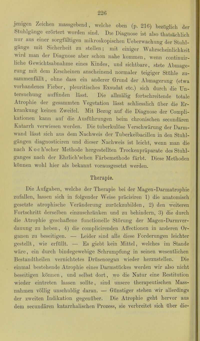 jenig-en Zeichen massgebend, welche oben (p. 216) bezüglich der Stuhlgänge erörtert worden sind. Die Diagnose ist also thatsächlich nur aus einer sorgfaltigen mikroskopischen Ueberwachung der Stuhl- gänge mit Sicherheit zu stellen; mit einiger Wahrscheinlichkeit wird man der Diagnose aber schon nahe kommen, wenn continuir- liche Gewichtsabnahme eines Kindes, und sichtbare, stete Abmage- rung mit dem Erscheinen anscheinend normaler teigiger Stühle zu- sammenfällt, ohne dass ein anderer Grund der Abmagerung (etwa vorhandenes Fiebej-, pleuritisches Exsudat etc.) sich durch die Un- tersuchung auffinden lässt. Die allmälig fortschreitende totale Atrophie der gesammten Vegetation lässt schliesslich über die Er- krankung keinen Zweifel. Mit Bezug auf die Diagnose der Compli- kationen kann auf die Ausführungen beim chronischen secundären Katarrh verwiesen werden. Die tuberkulöse Verschwärung der Darm- wand lässt sich aus dem Nachweis der Tuberkelbacillen in den Stuhl- gängen diagnosticiren und dieser Nachweis ist leicht, wenn man die nach Koch'scher Methode hergestellten Trockenpräparate des Stuhl- ganges nach der Ehrlich'schen Färbemethode färbt. Diese Methoden können wohl hier als bekannt vorausgesetzt werden, Therapie. Die Aufgaben, welche der Therapie bei der Magen-Darmatrophie zufallen, lassen sich in folgender Weise präcisiren 1) die anatomisch gesetzte atrophische Veränderung zurückzubilden, 2) den weiteren Fortschritt derselben einzuschränken und zu behindern, 3) die durch die Atrophie geschaffene functionelle Störung der Magen-Darmver- dauung zu heben, 4) die complicirenden Affectionen in anderen Or- ganen zu beseitigen. — Leider sind alle diese Forderungen leichter gestellt, wie erfüllt. — Es giebt kein Mittel, welches im Stande wäre, ein durch bindegewebige Schrumpfung in seinen wesentlichen Bestandtheilen vernichtetes Drüsenorgan wieder herzustellen. Die einmal bestehende Atrophie eines Darmstückes werden wir also nicht beseitigen können, und selbst dort, wo die Natur eine Restitution wieder eintreten lassen sollte, sind unsere therapeutischen Mass- nahmen völlig unschuldig daran. — Günstiger stehen wir allerdings der zweiten Indikation gegenüber. Die Atrophie geht hervor aus dem secundären katarrhalischen Prozess, sie verbreitet sich über die-