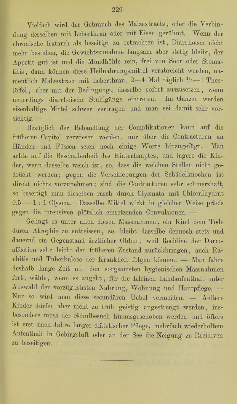 Vielfach wird der Gebrauch des Malzextracts, oder die Verbin- dung desselben mit Leberthran oder mit Eisen gerühmt. Wenn der chi-onische Katarrh als beseitigt zu betrachten ist, Diarrhoeen nicht mehr bestehen, die Gewichtszunahme langsam aber stetig bleibt, der Appetit gut ist und die Mundhöhle rein, frei von Soor oder Stoma- titis, dann können diese Heilnahrungsmittel verabreicht werden, na- mentlich Malzextract mit Leberthran, 2—4 Mal täglich V2—1 Thee- löffel, aber mit der Bedingung, dasselbe sofort auszusetzen, wenn neuerdings diarrhoische Stuhlgänge eintreten. Im Ganzen werden eisenhaltige Mittel schwer vertragen und man sei damit sehr vor- sichtig. — Bezüglich der Behandlung der Complikationen kann auf die früheren Capitel verwiesen werden, nur über die Contracturen an Händen und Füssen seien noch einige Worte hinzugefügt. Man achte auf die Beschaffenheit des Hinterhauptes, und lagere die Kin- der, wenn dasselbe weich ist, so, dass die weichen Stellen nicht ge- drückt werden; gegen die Verschiebungen der Schädelknochen ist direkt nichts vorzunehmen; sind die Contracturen sehr schmerzhaft, so beseitigt man dieselben rasch durch Clysmata mit Chloralhydrat 0,5 — 1:1 Clysma. Dasselbe Mittel wirkt in gleicher Weise präcis gegen die intensiven plötzlich einsetzenden Convulsionen. — Gelingt es unter allen diesen Massnahmen, ein Kind dem Tode durch Atrophie zu entreissen, so bleibt dasselbe dennoch stets und dauernd ein Gegenstand ärztlicher Obhut, weil Recidive der Darm- affection sehr leicht den früheren Zustand zurückbringen, auch Ra- chitis und Tuberkulose der Krankheit folgen können. — Man fahre deshalb lange Zeit mit den sorgsamsten hygienischen Massnahmen fort, wähle, wenn es angeht, für die Kleinen Landaufenthalt unter Auswahl der vorzüglishsten Nahrung, Wohnung und Hautpflege. — Nur so wird man diese secundären Uebel vermeiden. — Aeltere Kinder dürfen aber nicht zu früh geistig angestrengt werden, ins- besondere muss der Schulbesuch hinausgeschoben werden und öfters ist erst nach Jahre langer diätetischer Pflege, mehrfach wiederholtem Aufenthalt in Gebirgsluft oder an der See die Neigung zu Recidiven zu beseitigen. —