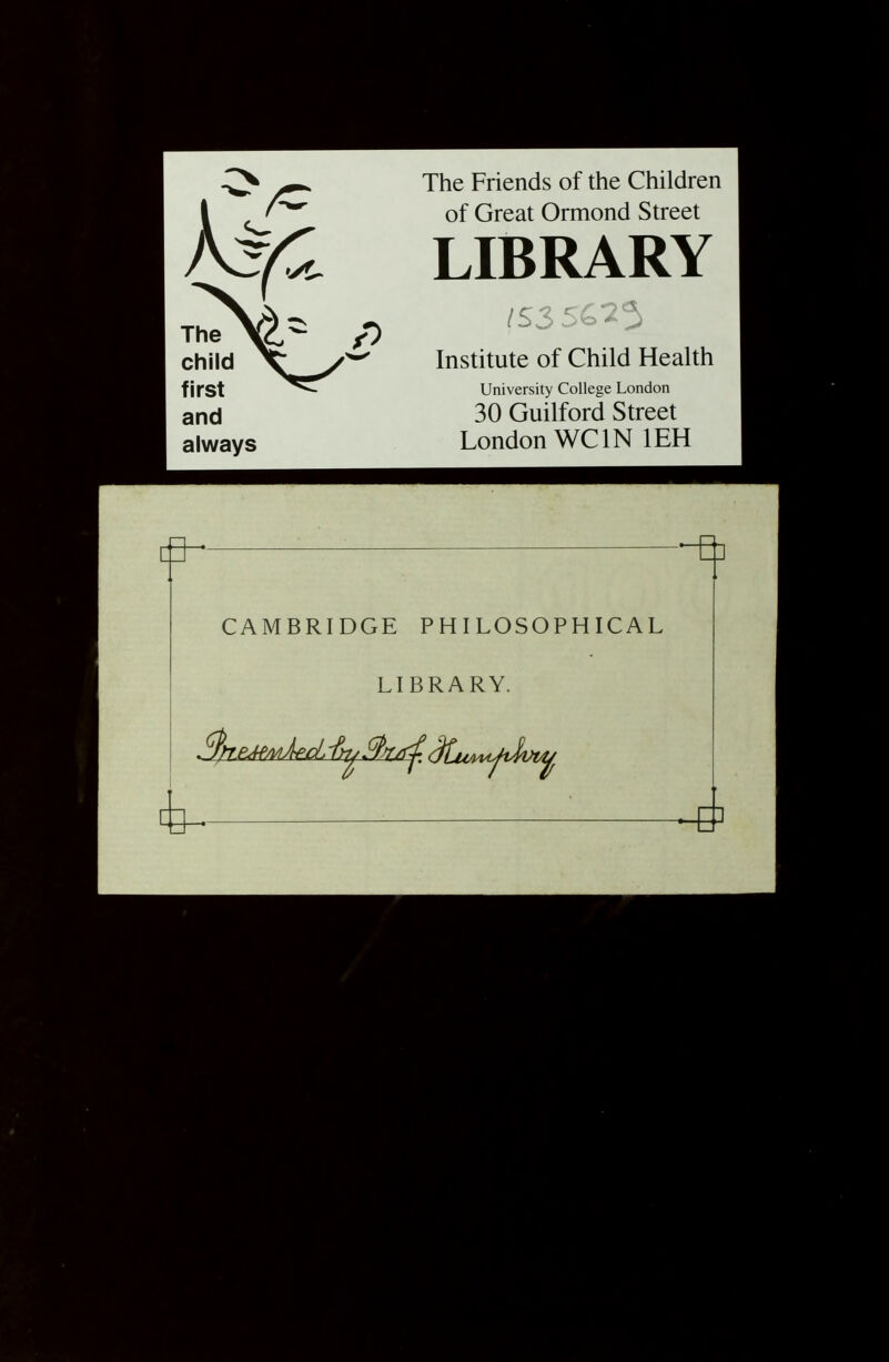 The child first and always The Friends of the Children of Great Ormond Street LIBRARY Institute of Child Health University College London 30 Guilford Street London WCIN lEH CAMBRIDGE PHILOSOPHICAL LIBRARY.
