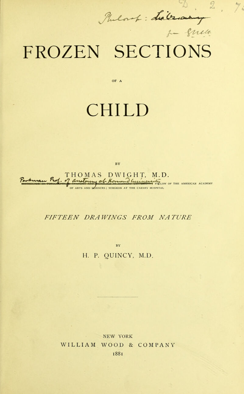 FROZEN SECTIONS OF A CHILD BY THOMAS DWIGHT, M.D, OF ARTS AND S«!lENCES ; SURGEON AT THE CARNEY HOSPIT. LOW OF THE AMERICAN ACADEMY HOSPITAL FIFTEEN DRAWINGS FROM NATURE H. P. QUINCY, M.D. WILLIAM NEW YORK WOOD & 1881 COMPANY