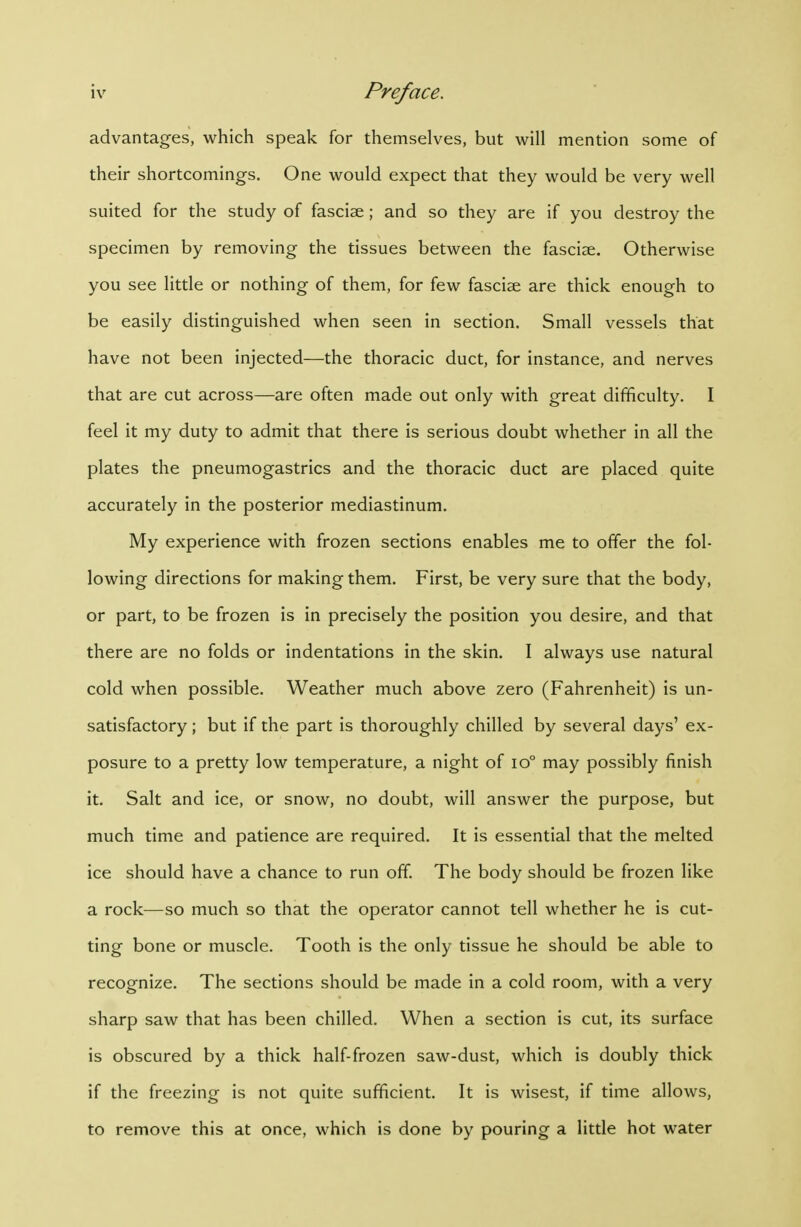 advantages, which speak for themselves, but will mention some of their shortcomings. One would expect that they would be very well suited for the study of fasciae ; and so they are if you destroy the specimen by removing the tissues between the fasciae. Otherwise you see little or nothing of them, for few fasciae are thick enough to be easily distinguished when seen in section. Small vessels that have not been injected—the thoracic duct, for instance, and nerves that are cut across—are often made out only with great difficulty. I feel it my duty to admit that there is serious doubt whether in all the plates the pneumogastrics and the thoracic duct are placed quite accurately in the posterior mediastinum. My experience with frozen sections enables me to offer the fol- lowing directions for making them. First, be very sure that the body, or part, to be frozen is in precisely the position you desire, and that there are no folds or indentations in the skin. I always use natural cold when possible. Weather much above zero (Fahrenheit) is un- satisfactory ; but if the part is thoroughly chilled by several days' ex- posure to a pretty low temperature, a night of io° may possibly finish it. Salt and ice, or snow, no doubt, will answer the purpose, but much time and patience are required. It is essential that the melted ice should have a chance to run off. The body should be frozen like a rock—so much so that the operator cannot tell whether he is cut- ting bone or muscle. Tooth is the only tissue he should be able to recognize. The sections should be made in a cold room, with a very sharp saw that has been chilled. When a section is cut, its surface is obscured by a thick half-frozen saw-dust, which is doubly thick if the freezing is not quite sufficient. It is wisest, if time allows, to remove this at once, which is done by pouring a little hot water