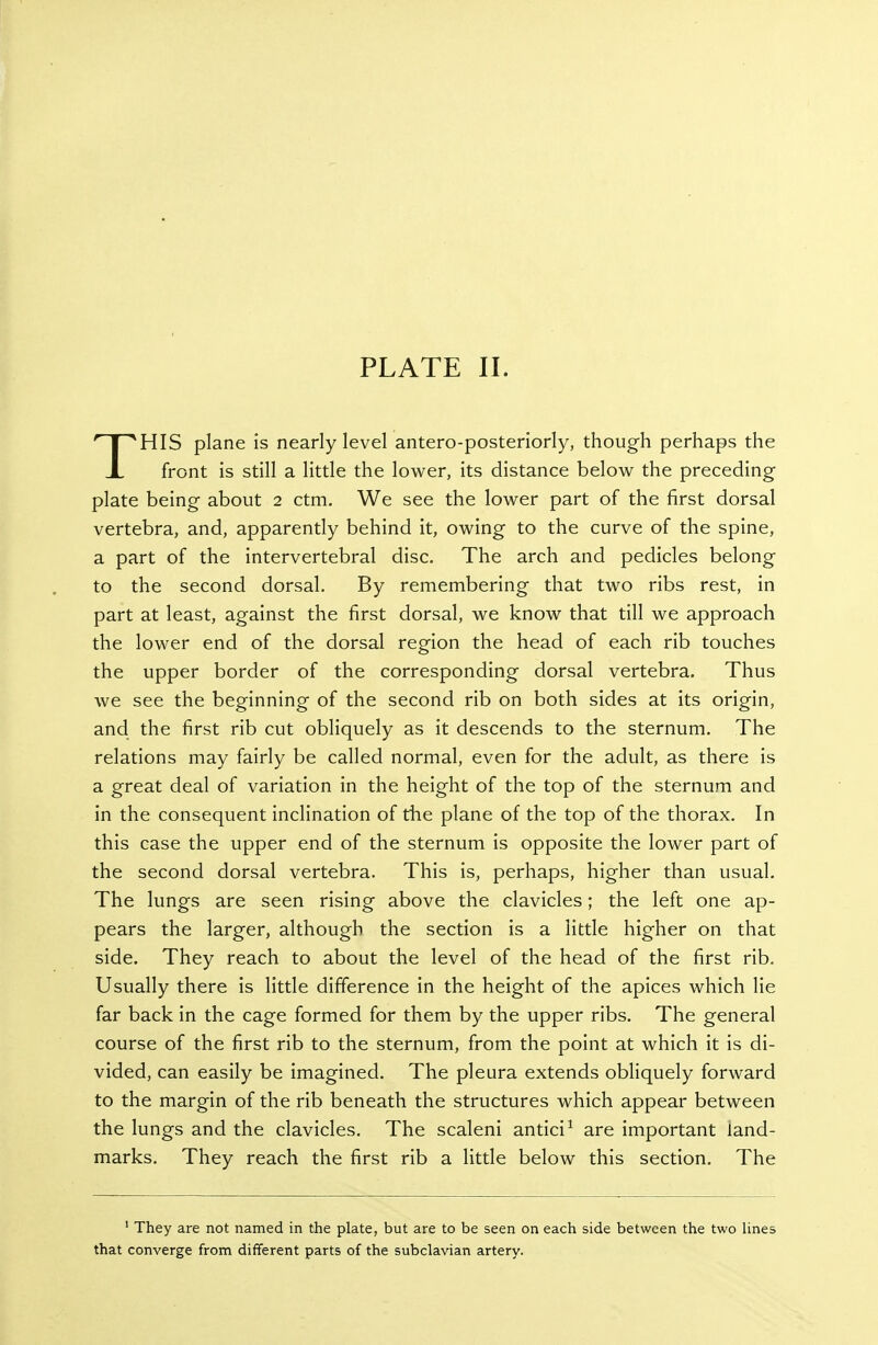 THIS plane is nearly level antero-posteriorly, though perhaps the front is still a little the lower, its distance below the preceding plate being about 2 ctm. We see the lower part of the first dorsal vertebra, and, apparently behind it, owing to the curve of the spine, a part of the intervertebral disc. The arch and pedicles belong to the second dorsal. By remembering that two ribs rest, in part at least, against the first dorsal, we know that till we approach the lower end of the dorsal region the head of each rib touches the upper border of the corresponding dorsal vertebra. Thus we see the beginning of the second rib on both sides at its origin, and the first rib cut obliquely as it descends to the sternum. The relations may fairly be called normal, even for the adult, as there is a great deal of variation in the height of the top of the sternum and in the consequent inclination of the plane of the top of the thorax. In this case the upper end of the sternum is opposite the lower part of the second dorsal vertebra. This is, perhaps, higher than usual. The lungs are seen rising above the clavicles; the left one ap- pears the larger, although the section is a little higher on that side. They reach to about the level of the head of the first rib. Usually there is little difference in the height of the apices which lie far back in the cage formed for them by the upper ribs. The general course of the first rib to the sternum, from the point at which it is di- vided, can easily be imagined. The pleura extends obliquely forward to the margin of the rib beneath the structures which appear between the lungs and the clavicles. The scaleni antici^ are important land- marks. They reach the first rib a little below this section. The ' They are not named in the plate, but are to be seen on each side between the two lines that converge from different parts of the subclavian artery.