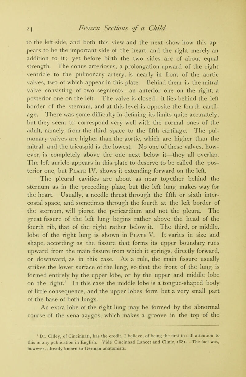 to the left side, and both this view and the next show how this ap- pears to be the important side of the heart, and the right merely an addition to it; yet before birth the two sides are of about equal strength. The conus arteriosus, a prolongation upward of the right ventricle to the pulmonary artery, is nearly in front of the aortic valves, two of which appear in this plate. Behind them is the mitral valve, consisting of two segments—an anterior one on the right, a posterior one on the left. The valve is closed ; it lies behind the left border of the sternum, and at this level is opposite the fourth cartil- age. There was some difficulty in defining its limits quite accurately, but they seem to correspond very well with the normal ones of the adult, namely, from the third space to the fifth cartilage. The pul- monary valves are higher than the aortic, which are higher than the mitral, and the tricuspid is the lowest. No one of these valves, how- ever, is completely above the one next below it—they all overlap. The left auricle appears in this plate to deserve to be called the pos- terior one, but Plate IV. shows it extending forward on the left. The pleural cavities are about as near together behind the sternum as in the preceding plate, but the left lung makes way for the heart. Usually, a needle thrust through the fifth or sixth inter- costal space, and sometimes through the fourth at the left border of the sternum, will pierce the pericardium and not the pleura. The great fissure of the left lung begins rather above the head of the fourth rib, that of the right rather below it. The third, or middle, lobe of the right lung is shown in Plate V. It varies in size and shape, according as the fissure that forms its upper boundary runs upward from the main fissure from which it springs, directly forward, or downward, as in this case. As a rule, the main fissure usually strikes the lower surface of the lung, so that the front of the lung is formed entirely by the upper lobe, or by the upper and middle lobe on the right.^ In this case the middle lobe is a tongue-shaped body of little consequence, and the upper lobes form but a very small part of the base of both lungs. An extra lobe of the right lung may be formed by the abnormal course of the vena azygos, which makes a groove in the top of the ' Dr. Cillcy, of Cincinnati, has the credit, I believe, of being the first to call attention to this in any publication in English. Vide Cincinnati Lancet and Clinic, i88i. -The fact was, however, already known to German anatomists.