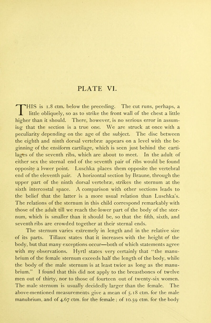 THIS is 1.8 ctm. below the preceding. The cut runs, perhaps, a little obliquely, so as to strike the front wall of the chest a little higher than it should. There, however, is no serious error in assum- ing that the section is a true one. We are struck at once with a peculiarity depending on the age of the subject. The disc between the eighth and ninth dorsal vertebrae appears on a level with the be- ginning of the ensiform cartilage, which is seen just behind the carti- lages of the seventh ribs, which are about to meet. In the adult of either sex the sternal end of the seventh pair of ribs would be found opposite a lower point. Luschka places them opposite the vertebral end of the eleventh pair. A horizontal section by Braune, through the upper part of the ninth dorsal vertebrae, strikes the sternum at the sixth intercostal space. A comparison with other sections leads to the belief that the latter is a more usual relation than Luschka's. The relations of the sternum in this child correspond remarkably with those of the adult till we reach the-lower part of the body of the ster- num, which is smaller than it should be, so that the fifth, sixth, and seventh ribs are crowded together at their sternal ends. The sternum varies extremely in length and in the relative size of its parts. Tillaux states that it increases with the height o^ the body, but that many exceptions occur—both of which statements agree with my observations. Hyrtl states very certainly that the manu- brium of the female sternum exceeds half the length of the body, while the body of the male sternum is at least twice as long as the manu- brium. I found that this did not apply to the breastbones of twelve men out of thirty, nor to those of fourteen out of twenty-six women. The male sternum is usually decidedly larger than the female. The above-mentioned measurements give a mean of 5.18 ctm. for the male manubrium, and of 4.67 ctm. for the female ; of 10.59 ctm. for the body