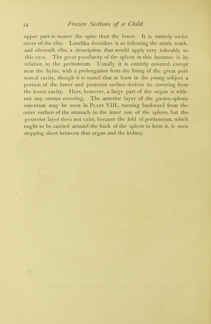 upper part is nearer the spine than the lower. It is entirely under cover of the ribs. Luschka describes it as following- the ninth, tenth, and eleventh ribs, a description that would apply very tolerably to this case. The great peculiarity of the spleen in this instance is its relation to the peritoneum. Usually it is entirely covered, except near the hylus, with a prolongation from the lining of the great peri- toneal cavity, though it is stated that at least in the young subject a portion of the lower and posterior surface derives its covering from the lesser cavity. Here, however, a large part of the organ is with- out any serous covering. The anterior layer of the gastro-splenic omentum may be seen in Plate VIII., running backward from the outer surface of the stomach to the inner one of the spleen, but the posterior la) er does not exist, because the fold of peritoneum, Avhich ought to be carried around the back of the spleen to form it, is seen stopping short between that organ and the kidney.