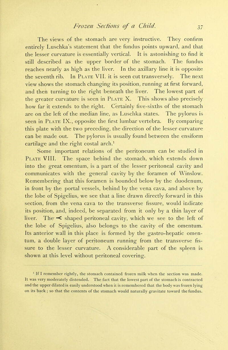 The views of the stomach are very instructive. They confirm entirely Luschka's statement that the fundus points upward, and that the lesser curvature is essentially vertical. It is astonishing to find it still described as the upper border of the stomach. The fundus reaches nearly as high as the liver. In the axillary line it is opposite the seventh rib. In Plate VII. it is seen cut transversely. The next view shows the stomach changing its position, running at first forward, and then turning to the right beneath the liver. The lowest part of the greater curvature is seen in Plate X. This shows also precisely how far it extends to the right. Certainly five-sixths of the stomach are on the left of the median line, as Luschka states. The pylorus is seen in Plate IX., opposite the first lumbar vertebra. By comparing this plate with the two preceding, the direction of the lesser curvature can be made out. The pylorus is usually found between the ensiform cartilage and the right costal arch.^ Some important relations of the peritoneum can be studied in Plate VIII. The space behind the stomach, which extends down into the great omentum, is a part of the lesser peritoneal cavity and communicates with the general cavity by the foramen of Winslow. Remembering that this foramen is bounded below by the duodenum, in front by the portal vessels, behind by the vena cava, and above by the lobe of Spigelius, we see that a line drawn directly forward in this section, from the vena cava to the transverse fissure, would indicate its position, and, indeed, be separated from it only by a thin layer of liver. The -< shaped peritoneal cavity, which we see to the left of the lobe of Spigelius, also belongs to the cavity of the omentum. Its anterior wall in this place is formed by the gastro-hepatic omen- tum, a double layer of peritoneum running from the transverse fis- sure to the lesser curvature. A considerable part of the spleen is shown at this level without peritoneal covering. ' If I remember rightly, the stomach contained frozen milk when the section was made. It was very moderately distended. The fact that the lowest part of the stomach is contracted and the upper dilated is easily understood when it is remembered that the body was frozen lying on its back ; so that the contents of the stomach would naturally gravitate toward the fundus.