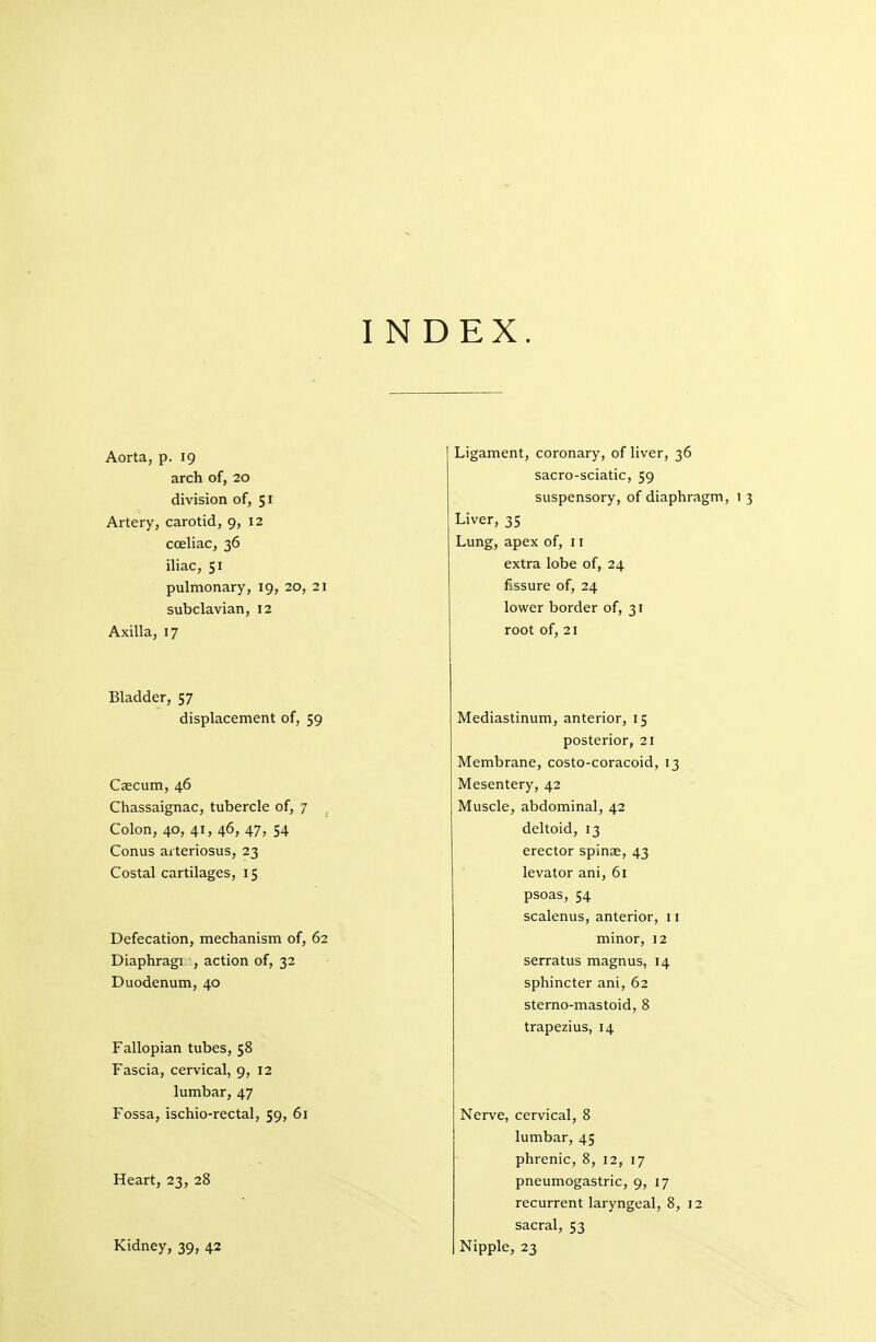 I N DEX. Aorta, p. 19 arch of, 20 division of, 51 Artery, carotid, 9, 12 cceliac, 36 iliac, 51 pulmonary, 19, 20, 21 subclavian, 12 Axilla, 17 Bladder, 57 displacement of, 59 Caecum, 46 Chassaignac, tubercle of, 7 ^ Colon, 40, 41, 46, 47, 54 Conus arteriosus, 23 Costal cartilages, 15 Defecation, mechanism of, 62 Diaphragi , action of, 32 Duodenum, 40 Fallopian tubes, 58 Fascia, cervical, 9, 12 lumbar, 47 Fossa, ischio-rectal, 59, 61 Heart, 23, 28 Kidney, 39, 42 Ligament, coronary, of liver, 36 sacro-sciatic, 59 suspensory, of diaphragm, 1 3 Liver, 35 Lung, apex of, 11 extra lobe of, 24 fissure of, 24 lower border of, 31 root of, 21 Mediastinum, anterior, 15 posterior, 21 Membrane, costo-coracoid, 13 Mesentery, 42 Muscle, abdominal, 42 deltoid, 13 erector spinae, 43 levator ani, 61 psoas, 54 scalenus, anterior, 11 minor, 12 serratus magnus, 14 sphincter ani, 62 sterno-mastoid, 8 trapezius, 14 Nerve, cervical, 8 lumbar, 45 phrenic, 8, 12, 17 pneumogastric, 9, 17 recurrent laryngeal, 8, 12 sacral, 53 Nipple, 23