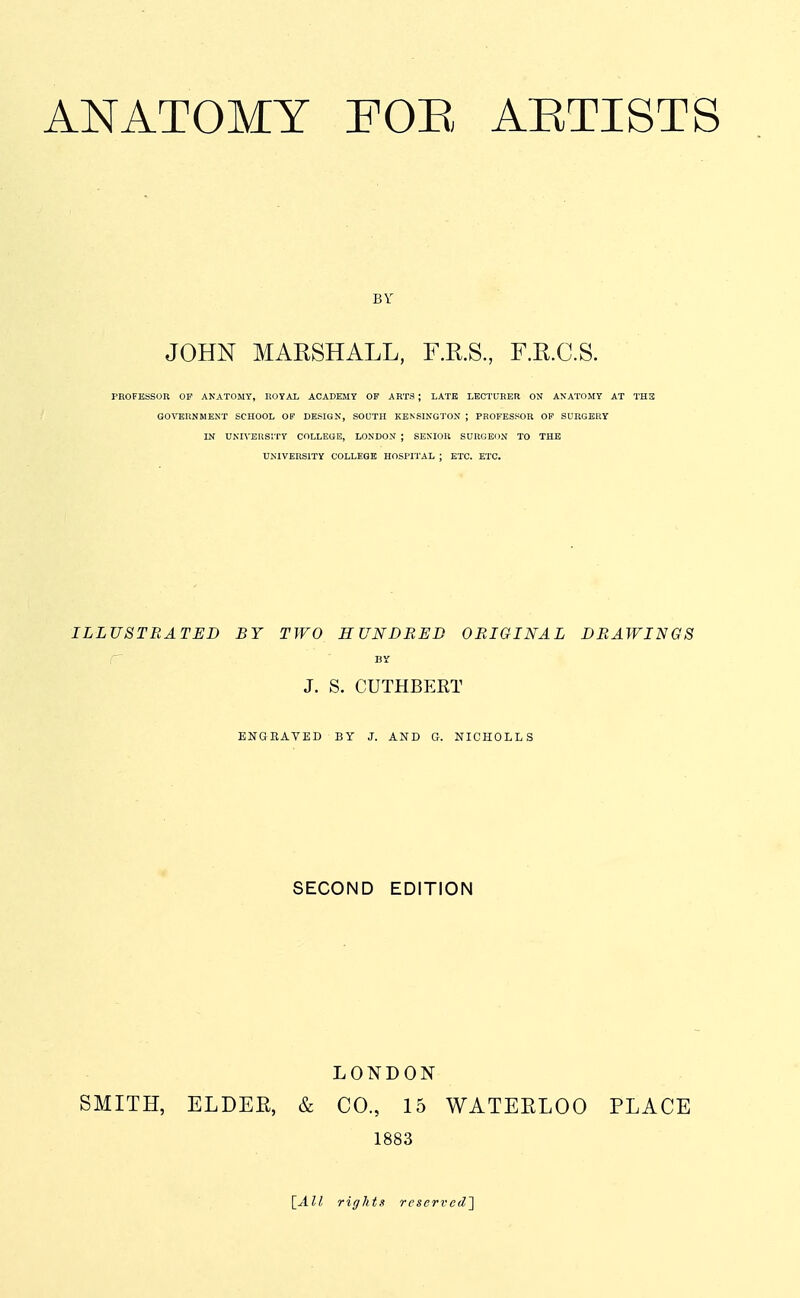 BY JOHN MARSHALL, F.R.S, F.E.C.S. PROFESSOR OP ANATOMY, ROYAL ACADEMY OF ARTS ; LATE LECTURER ON ANATOMY AT TH3 G0\T5UNMENT SCHOOL OF DESIGN, SOUTH KENSINGTON ; PROFESSOR OF SURGERY IN UNIVERSITY COLLEGE, LONDON ; SENIOR SURGEON TO THE UNIVERSITY COLLEGB HOSPITAL ; ETC. ETC. ILLUSTRATED BY TWO HUNDRED ORIGINAL DRAWINGS r BY J. S. CUTHBERT ENGRAVED BY J. AND G. NICHOLLS SECOND EDITION LONDON SMITH, ELDER, & CO., 15 WATEELOO PLACE 1883 ^All rights reserved^