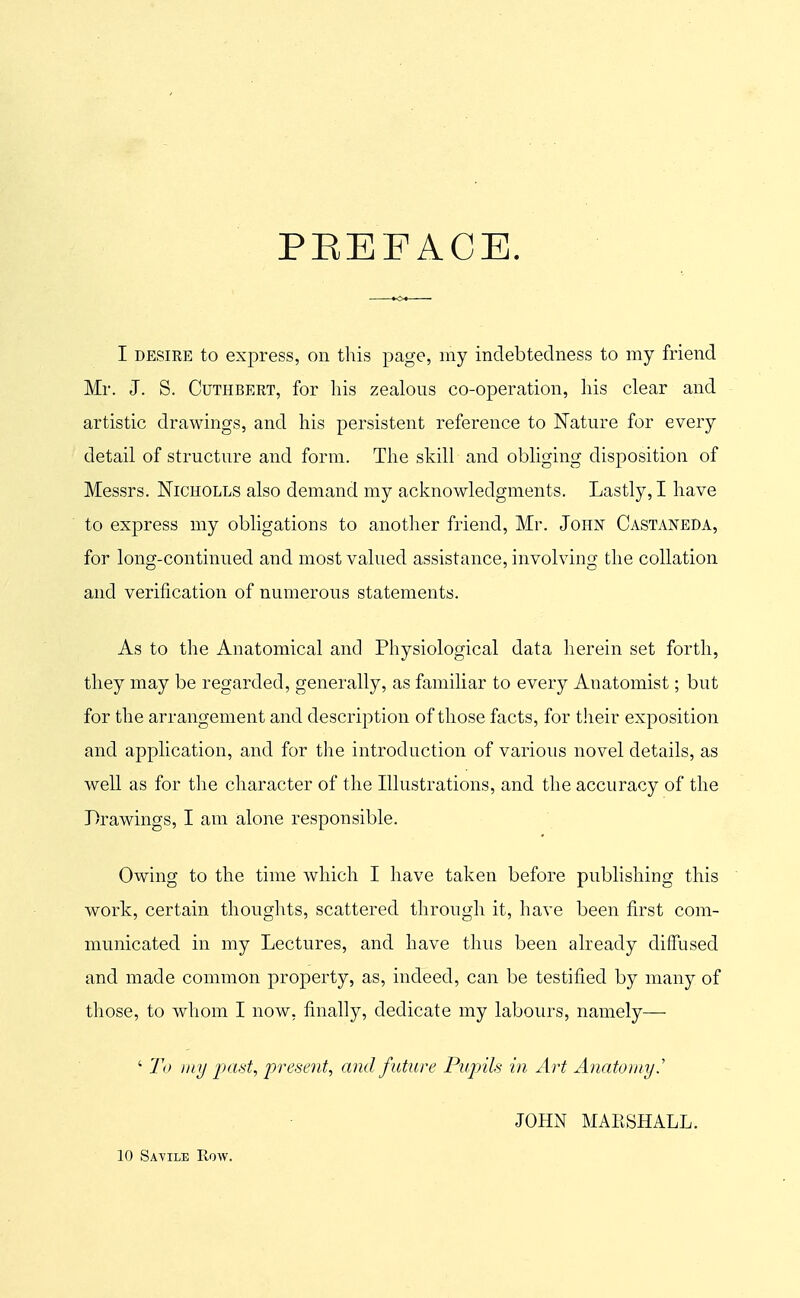 PEEFACE. I DESIEE to express, on this page, my indebtedness to my friend Mr. J. S. CuTHBEET, for his zealous co-operation, his clear and artistic drawings, and his persistent reference to Nature for every detail of structure and form. The skill and obliging disposition of Messrs. Nicholls also demand my acknowledgments. Lastly, I have to express my obligations to another friend, Mr. John Castaneda, for long-continued and most valued assistance, involving the collation and verification of numerous statements. As to the Anatomical and Physiological data herein set forth, they may be regarded, generally, as familiar to every Anatomist; but for the arrangement and description of those facts, for their exposition and application, and for the introduction of various novel details, as well as for the character of the Illustrations, and the accuracy of the Drawings, I am alone responsible. Owing to the time which I have taken before publishing this work, certain thoughts, scattered through it, have been first com- municated in my Lectures, and have thus been already diffused and made common property, as, indeed, can be testified by many of those, to whom I now, finally, dedicate my labours, namely— ' 1\> wiy jxitit^ 'present^ and f uture Pupils in Art Anatomy.' JOHN MAESHALL. 10 Savile How.