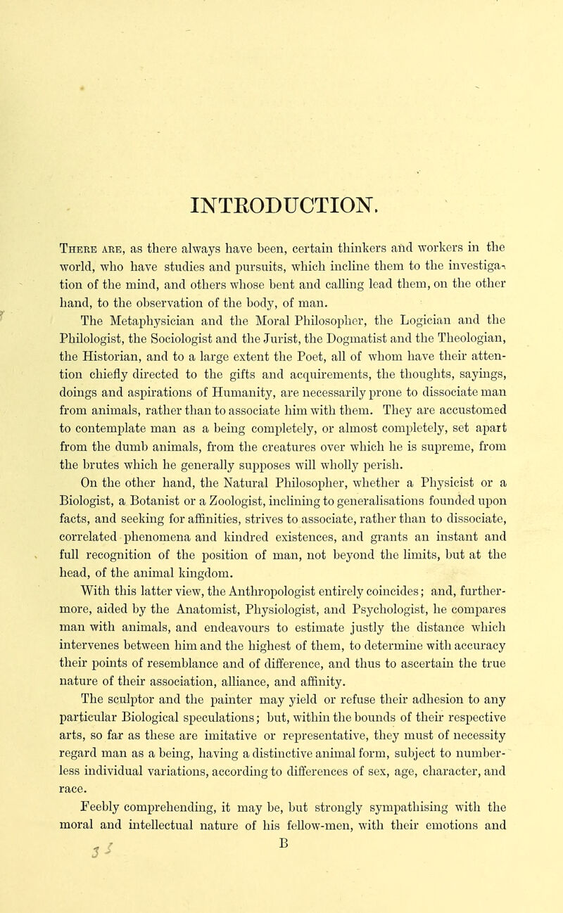 INTEODUCTIOlSr. There are, as there always have been, certam thmkers and workers in the world, who have studies and pursuits, which incline them to the investiga^ tion of the mind, and others whose bent and calling lead them, on the other hand, to the observation of the body, of man. The Metaphysician and the Moral Philosopher, the Logician and the Philologist, the Sociologist and the Jurist, the Dogmatist and the Theologian, the Historian, and to a large extent the Poet, all of whom have their atten- tion chiefly directed to the gifts and acquirements, the thoughts, sayings, doings and aspirations of Humanity, are necessarily prone to dissociate man from animals, rather than to associate him with them. They are accustomed to contemplate man as a being completely, or almost completely, set apart from the dumb animals, from the creatures over which he is supreme, from the brutes which he generally supposes will wholly perish. On the other hand, the Natural Philosopher, whether a Physicist or a Biologist, a Botanist or a Zoologist, inclining to generalisations founded upon facts, and seeking for affinities, strives to associate, rather than to dissociate, correlated phenomena and kindred existences, and grants an instant and full recognition of the position of man, not beyond the limits, but at the head, of the animal kingdom. With this latter view, the Anthropologist entirely coincides; and, further- more, aided by the Anatomist, Physiologist, and Psychologist, he compares man with animals, and endeavours to estimate justly the distance which intervenes between him and the highest of them, to determine with accuracy their points of resemblance and of difference, and thus to ascertain the true nature of their association, alliance, and affinity. The sculptor and the painter may yield or refuse their adhesion to any particular Biological speculations; but, within the bounds of their respective arts, so far as these are imitative or representative, they must of necessity regard man as a being, having a distinctive animal form, subject to number- less individual variations, according to differences of sex, age, character, and race. Feebly comprehending, it may be, but strongly sympathising with the moral and intellectual nature of his fellow-men, with their emotions and