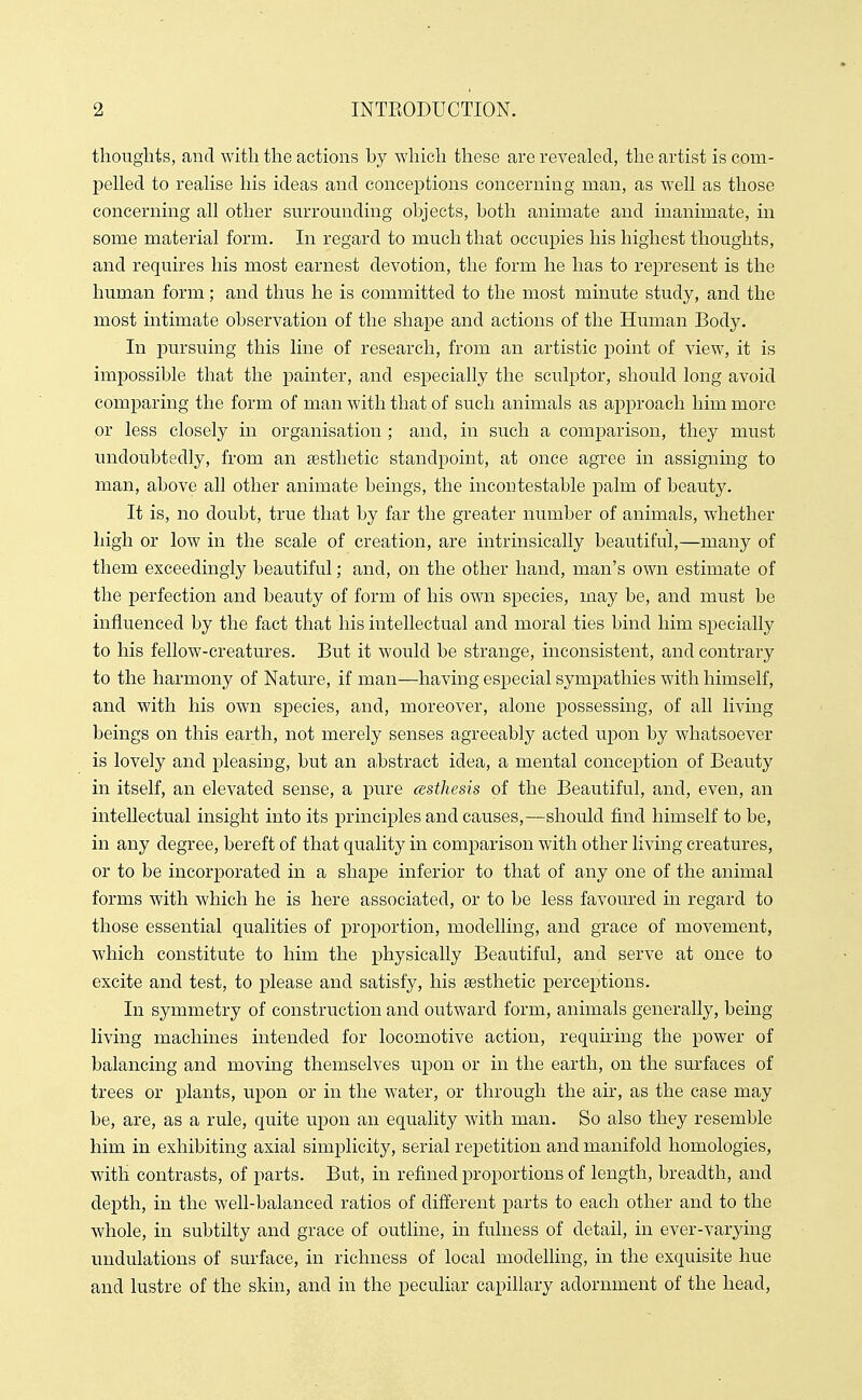 thouglits, and with the actions hy which these are revealed, the artist is com- pelled to realise his ideas and conceptions concerning man, as well as those concerning all other surrounding objects, both animate and inanimate, in some material form. In regard to much that occupies his highest thoughts, and requires his most earnest devotion, the form he has to represent is the human form; and thus he is committed to the most minute study, and the most intimate observation of the shape and actions of the Human Body. In pursuing this line of research, from an artistic point of view, it is impossible that the painter, and especially the sculptor, should long avoid comparing the form of man with that of such animals as approach him more or less closely in organisation ; and, in such a comparison, they must undoubtedly, from an aesthetic standpoint, at once agree in assigning to man, above all other animate beings, the incontestable palm of beauty. It is, no doubt, true that by far the greater number of animals, whether high or low in the scale of creation, are intrinsically beautiful,—many of them exceedingly beautiful; and, on the other hand, man's own estimate of the perfection and beauty of form of his own species, may be, and must be influenced by the fact that his intellectual and moral ties bind him specially to his fellow-creatures. But it would be strange, inconsistent, and contrary to the harmony of Nature, if man—having especial sympathies with himself, and with his own species, and, moreover, alone possessing, of all living beings on this earth, not merely senses agreeably acted upon by whatsoever is lovely and pleasing, but an ahstract idea, a mental conception of Beauty in itself, an elevated sense, a pure cesthesis of the Beautiful, and, even, an intellectual insight into its principles and causes,—should find himself to be, in any degree, bereft of that quality in comparison with other living creatures, or to be incorporated in a shape inferior to that of any one of the animal forms with which he is here associated, or to be less favoured in regard to those essential qualities of proportion, modelling, and grace of movement, which constitute to him the physically Beautiful, and serve at once to excite and test, to please and satisfy, his esthetic perceptions. In symmetry of construction and outward form, animals generally, being living machines intended for locomotive action, requiring the power of balancing and moving themselves upon or in the earth, on the surfaces of trees or plants, upon or in the water, or through the air, as the case may be, are, as a rule, quite upon an equality with man. So also they resemble him in exhibiting axial simplicity, serial repetition and manifold homologies, with contrasts, of parts. But, in refined proportions of length, breadth, and depth, in the well-balanced ratios of different parts to each other and to the whole, in subtilty and grace of outline, in fulness of detail, in ever-varying undulations of surface, in richness of local modelling, in the exquisite hue and lustre of the skin, and in the peculiar capillary adornment of the head.