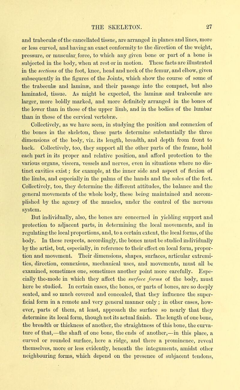 and trabeculae of the cancellated tissue, are arranged in planes and lines, more or less curved, and having an exact conformity to the direction of the weight, pressure, or muscular force, to which any given bone or part of a bone is subjected in the body, when at rest or in motion. These facts are illustrated in the sections of the foot, knee, head and neck of the femur, and elbow, given subsequently in the figures of the Joints, which show the course of some of the trabeculae and laminae, and their passage into the compact, but also laminated, tissue. As might be expected, the laminae and trabeculae are larger, more boldly marked, and more definitely arranged in the bones of the lower than in those of the upper limb, and in the bodies of the lumbar than in those of the cervical vertebrae. Collectively, as we have seen, in studying the position and connexion of the bones in the skeleton, these parts determine substantially the three dimensions of the body, viz. its length, breadth, and depth from front to back. Collectively, too, they support all the other parts of the frame, hold each part in its proper and relative position, and afford protection to the various organs, viscera, vessels and nerves, even in situations where no dis- tinct cavities exist; for example, at the inner side and aspect of flexion of the limbs, and especially in the palms of the hands and the soles of the feet. Collectively, too, they determine the different attitudes, the balance and the general movements of the whole body, these being maintained and accom- plished by the agency of the muscles, under the control of the nervous system. But individually, also, the bones are concerned in yielding support and protection to adjacent parts, in determining the local movements, and in regulating the local proportions, and, to a certain extent, the local forms, of the body. In these respects, accordingly, the bones must be studied individually by the artist, but, especially, in reference to their effect on local form, propor- tion and movement. Their dimensions, shapes, surfaces, articular extremi- ties, direction, connexions, mechanical uses, and movements, must all be examined, sometimes one, sometimes another point more carefully. Espe- cially the-mode in which they affect the surface forms of the body, must here be studied. In certain cases, the bones, or parts of bones, are so deeply seated, and so much covered and concealed, that they influence the super- ficial form in a remote and very general manner only; in other cases, how- ever, parts of them, at least, approach the surface so nearly that they determine its local form, though not its actual finish. The length of one bone, the breadth or thickness of another, the straightness of this bone, the curva- ture of that,—the shaft of one bone, the ends of another,—in this place, a curved or rounded surface, here a ridge, and there a prominence, reveal themselves, more or less evidently, beneath the integuments, amidst other neighbouring forms, which depend on the presence of subjacent tendons,