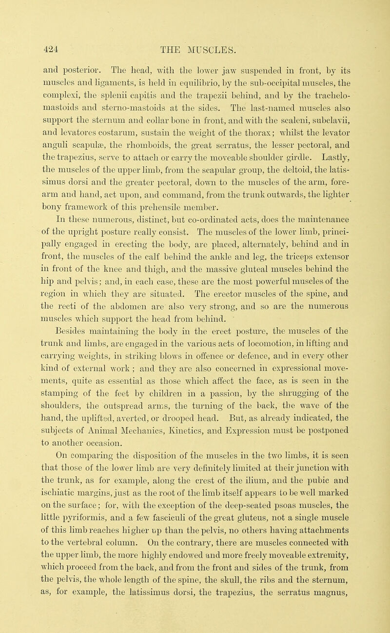 and posterior. The head, with the lower jaw suspended in front, by its muscles and ligaments, is held in equilibrio, by the sub-occipital muscles, the eomi^lexi, the splenii capitis and the trapczii behind, and by the trachelo- mastoids and sterno-mastoids at the sides. The last-named muscles also support the sternum and collar bone in front, and with the scaleni, subclavii, and levatores costarum, sustain the weight of the thorax; whilst the levator anguli scapulae, the rhomboids, the great serratus, the lesser pectoral, and the trapezius, serve to attach or carry the moveable shoulder girdle. Lastly, the muscles of the upper limb, from the scapular group, the deltoid, the latis- simus dorsi and the greater pectoral, down to the muscles of the arm, fore- arm and hand, act upon, and command, from the trunk outwards, the lighter bony framework of this prehensile member. In these numerous, distinct, but co-ordinated acts, does the maintenance of the upright posture really consist. The muscles of the lower limb, princi- pally engaged in erecting the body, are placed, alternatel}^ behind and in front, the muscles of the calf behind the ankle and leg, the triceps extensor in front of the knee and thigh, and the massive gluteal muscles behind the hip and pelvis; and, in each case, these are the most powerful muscles of the region in which they are situated. The erector muscles of the spine, and the recti of the abdomen are also very strong, and so are the numerous muscles which siipport the head from behind. ' Besides maintaining the body in the erect postiu'e, the muscles of the trunk and limbs, are engaged in the various acts of locomotion, in lifting and carrying weights, in striking blows in offence or defence, and in every other kind of external work ; and they are also concerned in expressional move- ments, quite as essential as those which affect the face, as is seen in the stamping of the feet by children in a passion, by the shrugging of the shoulders, the outspread arms, the tu]-ning of the back, the wave of the hand, the uplifted, averted, or drooped head. But, as already indicated, the subjects of Animal Mechanics, Kinetics, and Expression must be postponed to another occasion. On comparing the disposition of the muscles in the two limbs, it is seen that those of the lower limb are very definitely limited at their junction with the trunk, as for example, along the crest of the ilium, and the pubic and ischiatic margins, just as the root of the limb itself appears to be well marked on the surface; for, with the exception of the deep-seated psoas muscles, the little pyriformis, and a few fasciculi of the great gluteus, not a single muscle of this limb reaches higher up than the pelvis, no others having attachments to the vertebral column. On the contrary, there are muscles connected with the upper limb, the more highly endowed and more freely moveable extremity, which proceed from the back, and from the front and sides of the trunk, from the pelvis, the whole length of the spine, the skull, the ribs and the sternum, as, for example, the latissiijius dorsi, the trapezius, the serratus magnus.