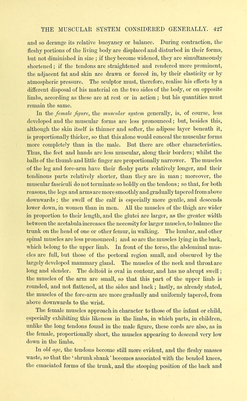 nnd so derange its relative buoyancy or balance. During contraction, the fleshy portions of the living body are displaced and disturbed in their forms, but not diminished in size ; if they become widened, they are simultaneously shortened; if the tendons are straightened and rendered more prominent, the adjacent fat and skin are drawn or forced in, by their elasticity or by atmospheric pressure. The sculptor must, therefore, realise his effects by a different disposal of his material on the two sides of the body, or on opposite limbs, according as these are at rest or in action ; but his quantities must remain the same. In the female figure, the muscular system generally, is, of course, less developed and the muscular forms are less pronounced; but, besides this, although the skin itself is thinner and softer, the adipose layer beneath it, is proportionally thicker, so that this alone would conceal the muscular forms more completely than in the male. But there are other characteristics. Thus, the feet and hands are less muscular, along their borders; whilst the balls of the thumb and little finger are proportionally narrower. The muscles of the leg and fore-arm have their fleshy parts relatively longer, and their tendinous parts relatively shorter, than they are in man; moreover, the muscular fasciculi do not terminate so boldly on the tendons; so that, for both reasons, the legs and arms are more smoothly and gradually tapered from above downwards ; the swell of the calf is especially more gentle, and descends lower down, in women than in men. All the muscles of the thigh are wider in proportion to their length, and the glutei are larger, as the greater width between the acetabula increases the necessity for larger muscles, to balance the trunk on the head of one or other femur, in walking. The lumbar, and other spinal muscles are less pronounced; and so are the muscles lying in the back, which belong to the upper limb. In front of the torso, the abdominal mus- cles are full, but those of the pectoral region small, and obscured by the largely developed mammary gland. The muscles of the neck and throat are long and slender. The deltoid is oval in contour, and has no abrupt swell; the muscles of the arm are small, so that this part of the upper limb is rounded, and not flattened, at the sides and back; lastly, as akeady stated, the muscles of the fore-arm are more gradually and uniformly tapered, from above downwards to the wrist. The female muscles approach in character to those of the infant or child, especially exhibiting this likeness in the limbs, in which parts, in children, unlike the long tendons found in the male figure, these cords are also, as in the female, proportionally short, the muscles appearing to descend very low down in the limbs. In old age, the tendons become still more evident, and the fleshy masses waste, so that the ' shrunk shank' becomes associated with the bended knees, the emaciated forms of the trunk, and the stooping position of the back and