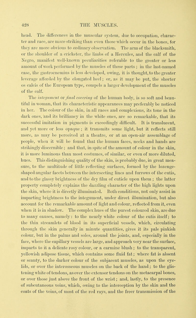 head. The differences m the muscular system, due to occupation, charac- ter and race, are more striking than even those which occur in the bones, for they are more obvious to ordinary observation. The arm of the blacksmith, or the shoulder of a cricketer, the limbs of a Hercules, and the calf of the Negro, manifest well-known peculiarities referable to the greater or less amount of work performed by the muscles of those parts ; in the last-named ease, the gastrocnemius is less developed, owing, it is thought, to the greater leverage afforded by the elongated heel; or, as it may be put, the shorter OS calcis of the European type, compels a larger development of the muscles of the calf. The integument ox final covering of the human body, is so soft and beau- tiful in woman, that its characteristic appearances may preferably be noticed in her. The colour of the skin, in all races and complexions, its tone in the dark ones, and its brilliancy in the white ones, are so remarkable, that its successful imitation in pigments is exceedingly difficult. It is translucent, and yet more or less opaque; it transmits some light, but it reflects still more, as may be perceived at a theatre, or at an open-air assemblage of people, when it will be found that the human faces, necks and hands are strikingly discernible ; and that, in spite of the amount of colour in the skin, it is more luminous than most costumes, of similar, or even of more diluted, hues. This distinguishing quality of the skin, is probably due, in great mea- sure, to the multitude of little reflecting surfaces, formed by the lozenge- shaped angular facets between the intersecting lines and furrows of the cutis, and to the glassy brightness of the dry film of cuticle upon them ; the latter property completely explains the dazzling character of the high lights upon the skin, where it is directly illuminated. Both conditions, not only assist in imparting brightness to the integument, under direct illumination, but also account for the remarkable amount of light and colour, reflected from it, even when it is in shadow. The complex hues of the purest coloured skin, are due to many causes, namely: to the nearly white colour of the cutis itself; to the thin streamlets of blood in its superficial vessels, which, circulating through the skin generally in minute quantities, gives it its pale pinkish colour, but in the palms and soles, around the joints, and, especially in the face, where the capillary vessels are large, and approach very near the surface, imparts to it a delicate rosy colour, or a carmine blush ; to the transparent, yellowish adipose tissue, which contains some fluid fat; where fat is absent or scanty, to the darker colour of the subjacent muscles, as upon the eye- lids, or over the interosseous muscles on the back of the hand; to the glis- tening white of tendons, as over the extensor tendons on the metacarpal bones, or over those just above the front of the wrist; and, lastly, to the presence of subcutaneous veins, which, owing to the interception by the skin and the coats of the veins, of most of the red rays, and the freer transmission of the