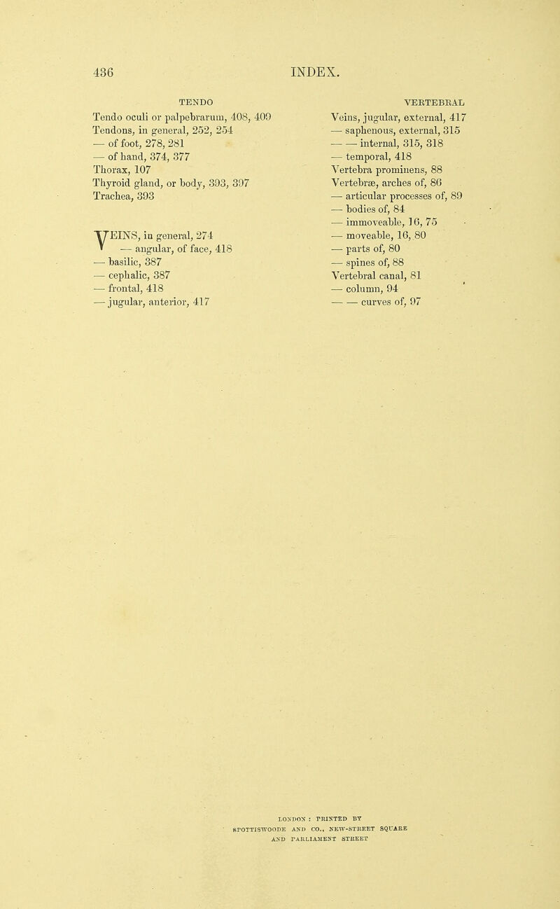 TENDO Tendo oculi or palpebrarum, 408, 409 Tendons, in general, 252, 254 — of foot, 278, 281 — of hand, 374, 377 Thorax, 107 Thyroid gland, or body, 393, 397 Trachea, 393 VEINS, ia general, 274 ■— angular, of face, 418 — basilic, 387 — cephalic, 387 — frontal, 418 — jugular, anterior, 417 VEETEBEAL Veins, jugular, external, 417 — saphenous, external, 315 ■ internal, 315, 318 — temporal, 418 Vertebra promiiiens, 88 Vertebrae, arches of, 86 — articular processes of, 89 — bodies of, 84 •— immoveable, ] 6, 75 •— moveable, 16, 80 — parts of, 80 — spines of, 88 Vertebral canal, 81 — column, 94 curves of, 97 LONUOX : PRINTED BY BPOTTISWOODE AND CO., KEW-STREET SQUARE A>'D TAKLIiSIENT STREET