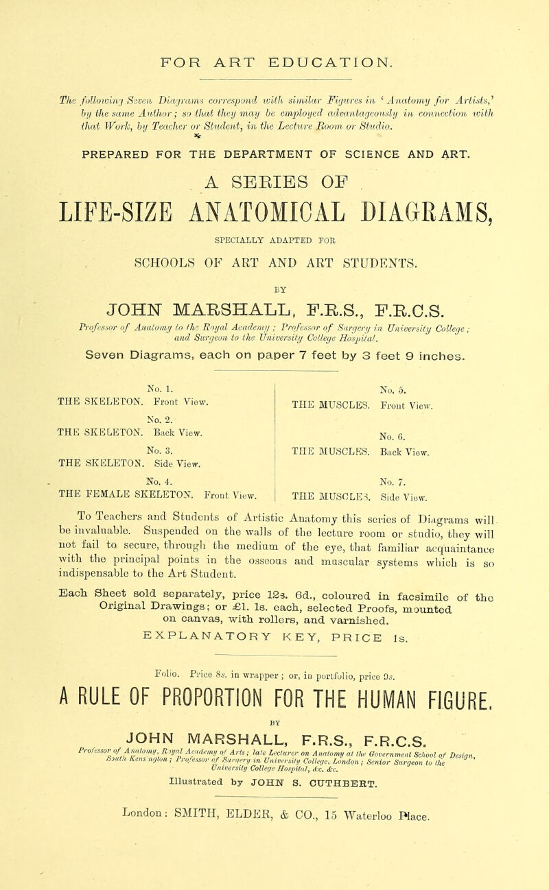 The folloivi)vi Seven Diagrarm correspond with similar Figures hi, ^ Anatomy for Artists,'' hij the same Aidhor; so that they may be employed advantageously in connection loith that Work, by Teacher or Student, in the Lecture Boom or Studio. PREPARED FOR THE DEPARTMENT OF SCIENCE AND ART. A SEPvIES OF LIFE-SIZE ANATOMICAL DIAGRAMS, SPECIALLY ADAPTED FOR SCHOOLS OF ART AND ART STUDENTS. BY JOHN MARSHALL, F.KS., F.R.C.S. Professor of Aiiatoniij to the Rojjal Acadenu/ ; Professor of Siirgcri/ in Uiiiocrsitij College ; and Surijcon to the JJiiiveTsity College Hospital. Seven Diagrams, each on paper 7 feet by 3 feet 9 inches. No. 1. THE SKELETON. Front View, No. 2. THE SKELETON. Buck View. No. 3. THE SKELETON. Side View. No. 4. THE FEMALE SKELETON. Front View. No. 5. THE MUSCLES. Front View. No. 0. THE MUSCLES. Bade View. No. 7. THE MUSCLES. Side View. To Teachers and Students of Artistic Anatomy this scries of Diagrams will be invaluable. Suspended on the walls of the lecture room or studio, they will not fail to secure, through the medium of the eye, that familifir acquaintance with the principal points in the osseous and muscular systems which is so indispensable to the Art Student. Each Sheet sold separately, price 123. 6d., coloured in facsimile of the Original Drawings; or £1. Is. each, selected Proofs, mounted on canvas, with rollers, and varnished. EXPLANATORY KEY, PRICE Is. Folio. Price 8.s. in wrapper ; or, in portfolio, price Os. A RULE OF PROPORTION FOR THE HUMAN FIGURE. JOHN MARSHALL, F.R.S., F.R.C.S. Professor of Analomu R njal Arndemy of Arts; tale Leclarer on Analonuj al Ih' Government School of Desiqn South Kens nytori; Professor of Himqery in University College, London; Senior Surgeon to the University College Hospital, d c. t&c. Illustrated by JOHN S. CUTHBEET. London: SMITH, ELDER, & CO., 15 Waterloo Place.