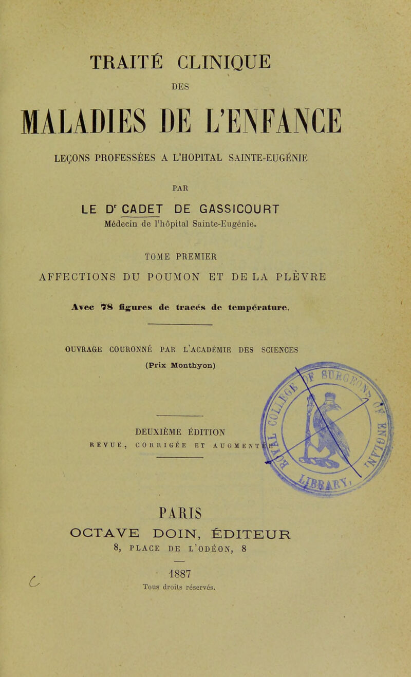 TRAITÉ CLINIQUE DES MALADIES DE L'ENFANCE LEÇONS PROFESSÉES A L'HOPITAL SAINTE-EUGÉNIE PAR LE CADET DE GASSICOURT Médecin de l'hôpital Sainte-Eugénie. TOME PREMIER AFFECTIONS DU POUMON ET DE LA PLÈVRE Avec 78 flgures de tracés de temiiératiire. OUVRAGE COURONNÉ PAR l'aCADÉMIE DES SCIENCES PARIS OCTAVE DOIN, ÉDITEUR 8, PLACE DE L'ODÉON, 8 ■ 1887 Tous droits réservés.