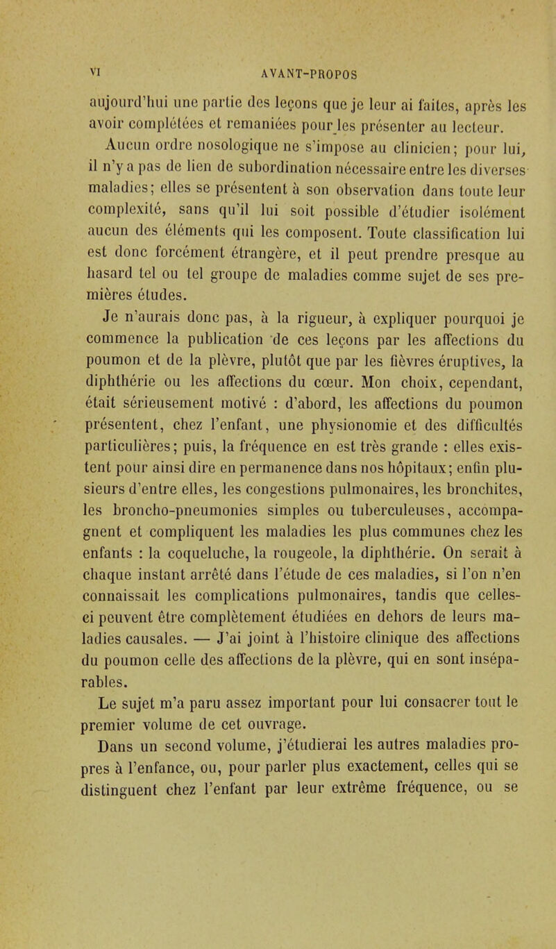 aujourd'hui une partie des leçons que je leur ai laites, après les avoir complétées et remaniées pourjes présenter au lecteur. Aucun ordre nosologique ne s'impose au clinicien; pour lui, il n'y a pas de lien de subordination nécessaire entre les diverses maladies; elles se présentent à son observation dans toute leur complexité, sans qu'il lui soit possible d'étudier isolément aucun des éléments qui les composent. Toute classification lui est donc forcément étrangère, et il peut prendre presque au hasard tel ou tel groupe de maladies comme sujet de ses pre- mières études. Je n'aurais donc pas, à la rigueur, à expliquer pourquoi je commence la publication de ces leçons par les affections du poumon et de la plèvre, plutôt que par les fièvres éruptives, la diphthérie ou les affections du cœur. Mon choix, cependant, était sérieusement motivé : d'abord, les affections du poumon présentent, chez l'enfant, une physionomie et des difficultés particulières; puis, la fréquence en est très grande : elles exis- tent pour ainsi dire en permanence dans nos hôpitaux ; enfin plu- sieurs d'entre elles, les congestions pulmonaires, les bronchites, les broncho-pneumonies simples ou tuberculeuses, accompa- gnent et compliquent les maladies les plus communes chez les enfants : la coqueluche, la rougeole, la diphthérie. On serait à chaque instant arrêté dans l'étude de ces maladies, si l'on n'en connaissait les complicalions pulmonaires, tandis que celles- ci peuvent être complètement étudiées en dehors de leurs ma- ladies causales. — J'ai joint à l'histoire clinique des affections du poumon celle des affections de la plèvre, qui en sont insépa- rables. Le sujet m'a paru assez important pour lui consacrer tout le premier volume de cet ouvrage. Dans un second volume, j'étudierai les autres maladies pro- pres à l'enfance, ou, pour parler plus exactement, celles qui se distinguent chez l'enfant par leur extrême fréquence, ou se