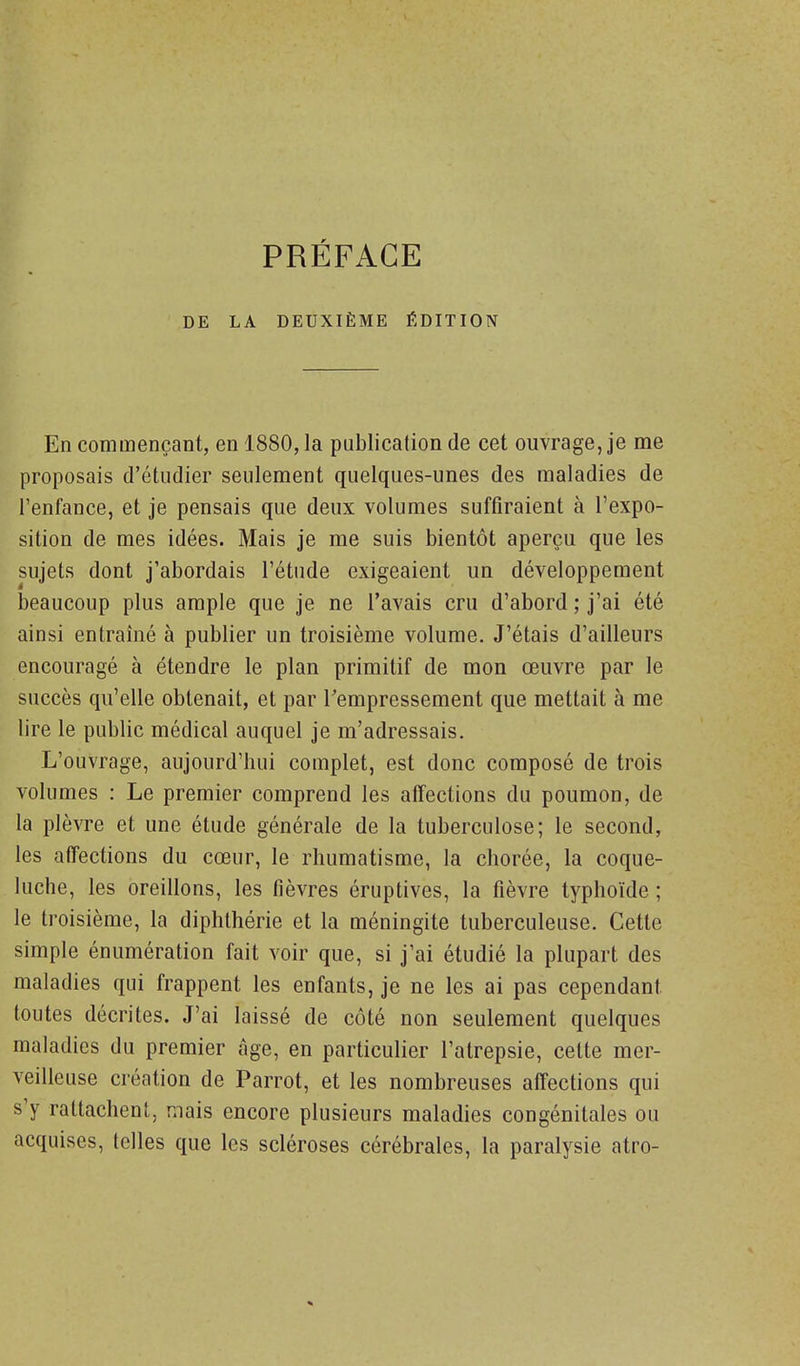 PRÉFACE DE LA DEUXIÈME ÉDITION En commençant, en 1880, la publication de cet ouvrage, je me proposais d'étudier seulement quelques-unes des maladies de l'enfance, et je pensais que deux volumes suffiraient à l'expo- sition de mes idées. Mais je me suis bientôt aperçu que les sujets dont j'abordais l'étude exigeaient un développement beaucoup plus ample que je ne l'avais cru d'abord ; j'ai été ainsi entraîné à publier un troisième volume. J'étais d'ailleurs encouragé à étendre le plan primitif de mon œuvre par le succès qu'elle obtenait, et par Tempressement que mettait à me lire le public médical auquel je m'adressais. L'ouvrage, aujourd'hui complet, est donc composé de trois volumes : Le premier comprend les affections du poumon, de la plèvre et une étude générale de la tuberculose; le second, les affections du cœur, le rhumatisme, la chorée, la coque- luche, les oreillons, les fièvres éruptives, la fièvre typhoïde ; le troisième, la diphlhérie et la méningite tuberculeuse. Cette simple énumération fait voir que, si j'ai étudié la plupart des maladies qui frappent les enfants, je ne les ai pas cependant toutes décrites. J'ai laissé de côté non seulement quelques maladies du premier âge, en particulier l'atrepsie, cette mer- veilleuse création de Parrot, et les nombreuses affections qui s'y rattachent, mais encore plusieurs maladies congénitales ou acquises, telles que les scléroses cérébrales, la paralysie atro-