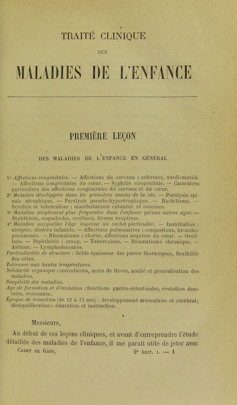 TRAITÉ CLINIQUE DES MALADIES DE L'ENFANCE PREMIÈRE LEÇON DES MALADIES DE l'eNFANCE EN GÉNÉRAL 1° Affections congéiiitales. — Affections du cerveau : scléroses, surdi-mulilé. — Affections congénitales du creur.— Syphilis congénitale. — Caractères parliciiliers des affections congénitales du cerveau et du cœur. 2» Maladies développées dans les premières années de la vie. — Paralysie spi- nale atrophique. — Paralysie pscudo-hypertropliique. — Rachitisme. — Scrofule et tuberculose : manifestations cutanées et osseuses. 3° Maladies simplement plus fréquentes dans l'enfance qu'aux autres âges. — DiphtHérie, coqueluche, oreillons, fièvres éruptives. 4° Maladies auxquelles l'âge imprime un cachet particulier. — Inanitiation : atrepsic, choléra infantile. — Affections pulmonaires : congestions, broncho- pneumonie. — Rhumatisme : chorée, affections acquises du cœur. — Oreil- lons. — Diphthérie : croup. — Tuberculose. — Rhumatisme chronique. — Asfhme. — Lymphadenomes. Particularités de structure : faible épaisseur des parois Ihoraciques, flexibilité des côtes. Tolérance aux hautes températures. Solidarité organique : coawiliiom, accès de fièvre, acuité et généralisation des maladies. Simplicité des maladies. Age de formation et d'évolution .-fonctions gastro-intestinales, évolution den- taire, croissance. Époque de transition {de 12 à 15 ans) : développement musculaire et cérébral; déséquiUbration : éducation et instruction. « Messieurs, Au début de ces leçons cliniques, et avant d'entreprendre l'étude détaillée des maladies de l'enfance, il me paraît utile de jeter avec