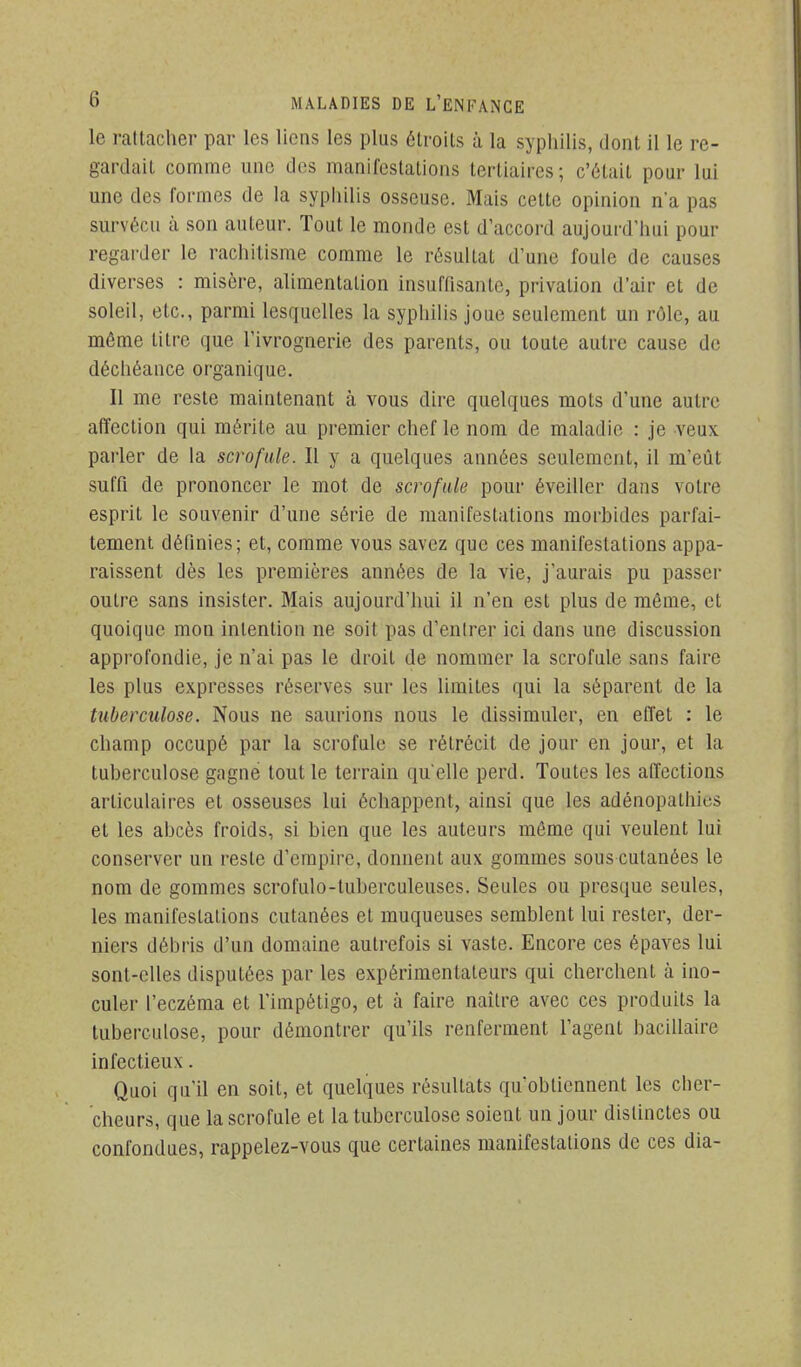 le rattacher par les liens les plus étroits à la syphilis, dont il le re- gardait comme une des manifestations tertiaires; c'était pour lui une des formes de la sypiiilis osseuse. Mais cette opinion n'a pas survécu à son auteur. Tout le monde est d'accord aujourd'luii pour regarder le rachitisme comme le résultat d'une foule de causes diverses : misère, alimentation insuffisante, privation d'air et de soleil, etc., parmi lesquelles la syphilis joue seulement un rôle, au même titre que l'ivrognerie des parents, ou toute autre cause de déchéance organique. Il me reste maintenant à vous dire quelques mots d'une autre affection qui mérite au premier chef le nom de maladie : je veux parler de la scrofule. Il y a quelques années seulement, il m'eût suffi de prononcer le mot de scrofule pour éveiller dans votre esprit le souvenir d'une série de manifestations morbides parfai- tement définies; et, comme vous savez que ces manifestations appa- raissent dès les premières années de la vie, j'aurais pu passer outre sans insister. Mais aujourd'hui il n'en est plus de même, et quoique mon intention ne soit pas d'entrer ici dans une discussion approfondie, je n'ai pas le droit de nommer la scrofule sans faire les plus expresses réserves sur les limites qui la séparent de la tuberculose. Nous ne saurions nous le dissimuler, en effet : le champ occupé par la scrofule se rétrécit de jour en jour, et la tuberculose gagné tout le terrain qu elle perd. Toutes les affections articulaires et osseuses lui échappent, ainsi que les adénopathies et les abcès froids, si bien que les auteurs môme qui veulent lui conserver un reste d'empire, donnent aux gommes sous cutanées le nom de gommes scrofulo-luberculeuses. Seules ou presque seules, les manifestations cutanées et muqueuses semblent lui rester, der- niers débris d'un domaine autrefois si vaste. Encore ces épaves lui sont-elles disputées par les expérimentateurs qui cherchent à ino- culer l'eczéma et l'impétigo, et à faire naître avec ces produits la tuberculose, pour démontrer qu'ils renferment l'agent bacillaire infectieux. Quoi qu'il en soit, et quelques résultats qu'obtiennent les cher- cheurs, que la scrofule et la tuberculose soient un jour distinctes ou confondues, rappelez-vous que certaines manifestations de ces dia-