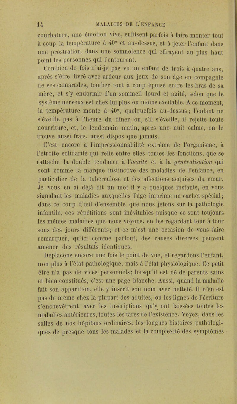 courbature, une émolion vive, suffisent parfois à faire monter tout à coup la température à 40° et au-dessus, et à jeter l'enfant dans une prostration, dans une somnolence qui effrayent au plus haut point les personnes qui l'entourent. Combien de fois n'ai-je pas vu un enfant de trois à quatre ans, après s'ôlre livré avec ardeur aux jeux de son âge en compagnie de ses camarades, tomber tout à coup épuisé entre les bras de sa mère, et s'y endormir d'un sommeil lourd et agité, selon que le système nerveux est chez lui plus ou moins excitable. A ce moment, la température monte à 40°, quelquefois au-dessus ; l'enfant ne s'éveille pas à l'heure du dîner, ou, s'il s'éveille, il rejette toute nourriture, et, le lendemain matin, après une nuit calme, on le trouve aussi frais, aussi dispos que jamais. C'est encore à l'impressionnabilité extrême de l'organisme, à l'étroite solidarité qui relie entre elles toutes les fonctions, que se rattache la double tendance à Vacuité et à la généralisation qui sont comme la marque instinctive des maladies de l'enfance, en particulier de la tuberculose et des affections acquises du cœur. Je vous en ai déjà dit un mot il y a quelques instants, en vous signalant les maladies auxquelles l'âge imprime un cachet spécial ; dans ce coup d'œil d'ensemble que nous jetons sur la pathologie infantile, ces répétitions sont inévitables puisque ce sont toujours les mêmes maladies que nous voyons, en les regardant tour à tour sous des jours différents; et ce m'est une occasion de vous faire remarquer, qu'ici comme partout, des causes diverses peuvent amener des résultats identiques. Déplaçons encore une fois le point de vue, et regardons l'enfant, non plus à l'état pathologique, mais à l'état physiologique. Ce petit être n'a pas de vices personnels; lorsqu'il est né de parents sains et bien constitués, c'est une page blanche. Aussi, quand la maladie fait son apparition, elle y inscrit son nom avec netteté. Il n'en est pas de même chez la plupart des adultes, où les lignes de l'écriture s'enchevêtrent avec les inscriptions qu'y^ ont laissées toutes les maladies antérieures, toutes les tares de l'existence. Voyez, dans les salles de nos hôpitaux ordinaires, les longues histoires pathologi- ques de presque tous les malades et la complexité des symptômes