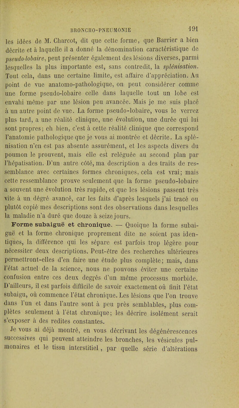 les idées de M. Charcot, dit que cetLc forme, que Barrier a bien décrite et à laquelle il a donné la dénomination caractéristique de pseiido lobaire, peut présenter également des lésions diverses, parmi lesquelles la plus importante est, sans contredit, la splénisatioii. Tout cela, dans une certaine limite, est affaire d'appréciation. Au point de vue anatomo-pathologique, on peut considérer comme une forme pseudo-lobaire celle dans laquelle tout un lobe est envahi même par une lésion peu avancée. Mais je me suis placé à un autre point de vue. La forme pseudo-lobaire, vous le verrez plus tard, a une réalité clinique, une évolution, une durée qui lui sont propres; eh bien, c'est à celte réalité clinique que correspond l'anatomie pathologique que je vous ai montrée et décrite. La splé- nisation n'en est pas absente assurément, et les aspects divers du poumon le prouvent, mais elle est reléguée au second plan par l'hépatisation. D'un autre côté, ma description a des traits de res- semblance avec certaines formes chroniques, cela est vrai; mais cette ressemblance prouve seulement que la forme pseudo-lobaire a souvent une évolution très rapide, et que les lésions passent très vite à un dégré avancé, car les faits d'après lesquels j'ai tracé ou plutôt copié mes descriptions sont des observations dans lesquelles la maladie n'a duré que douze à seize jours. Forme subaiguë et chronique. — Quoique la forme subai- guë et la forme chronique proprement dite ne soient pas iden- tiques, la différence qui les sépare est parfois trop légère pour nécessiter deux descriptions. Peut-être des recherches ultérieures permettront-elles d'en faire une étude plus complète ; mais, dans l'état actuel de la science, nous ne pouvons éviter une certaine confusion entre ces deux degrés d'un même processus morbide. D'ailleurs, il est parfois difficile de savoir exactement où finit l'état subaigu, où commence l'état chronique. Les lésions que l'on trouve dans l'un et dans l'autre sont à peu près semblables, plus com- plètes seulement à l'état chronique; les décrire isolément serait s'exposer à des redites constantes. Je vous ai déjà montré, en vous décrivant les dégénérescences successives qui peuvent atteindre les bronches, les vésicules pul- monaires et le tissu interstitiel, par quelle série d'altérations