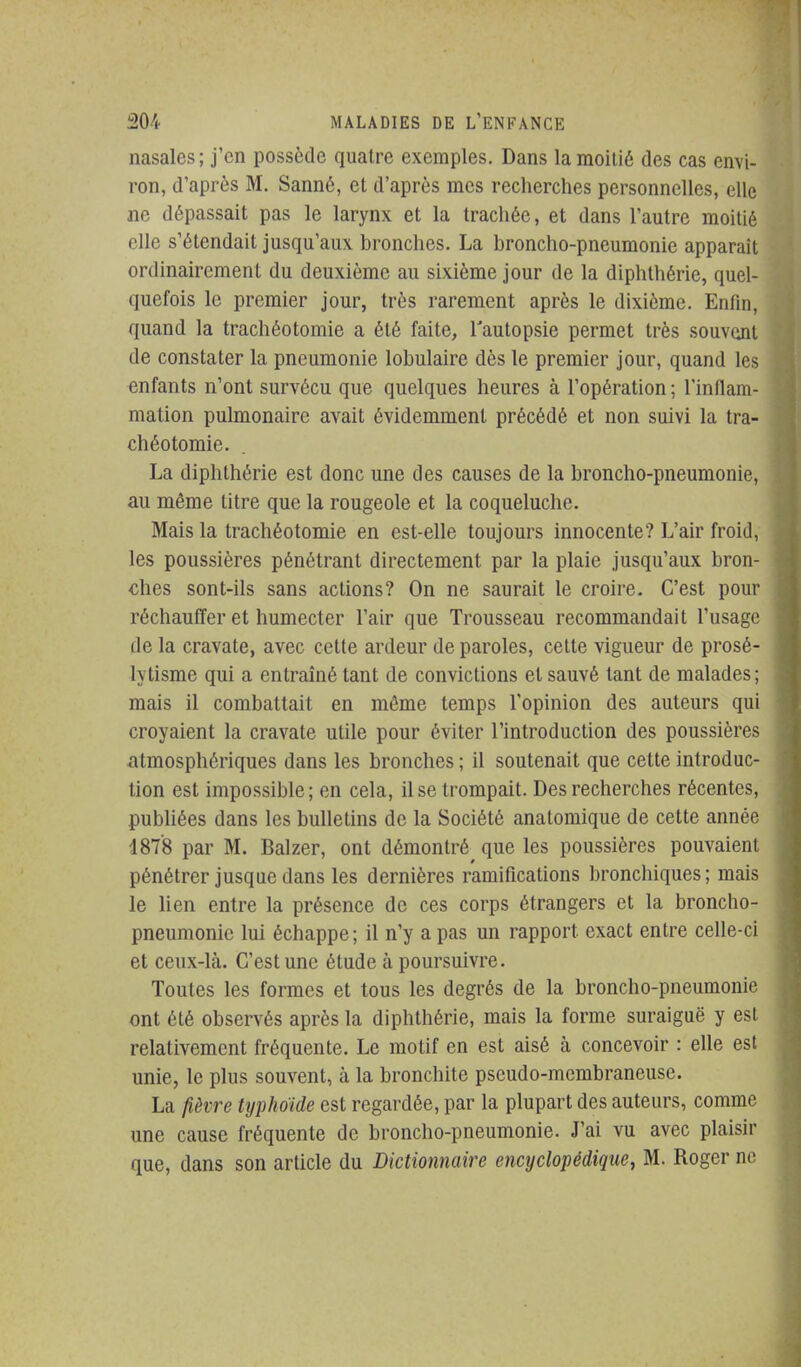 nasales; j'en possède quatre exemples. Dans la moitié des cas envi- ron, d'après M. Sanné, et d'après mes recherches personnelles, elle m dépassait pas le larynx et la trachée, et dans l'autre moitié elle s'étendait jusqu'aux bronches. La broncho-pneumonie apparaît ordinairement du deuxième au sixième jour de la diphthérie, quel- quefois le premier jour, très rarement après le dixième. Enfin, quand la trachéotomie a été faite, l'autopsie permet très souvent de constater la pneumonie lobulaire dès le premier jour, quand les enfants n'ont survécu que quelques heures à l'opération ; l'inflam- mation pulmonaire avait évidemment précédé et non suivi la tra- chéotomie. La diphthérie est donc une des causes de la broncho-pneumonie, au même titre que la rougeole et la coqueluche. Mais la trachéotomie en est-elle toujours innocente? L'air froid, les poussières pénétrant directement par la plaie jusqu'aux bron- ches sont-ils sans actions? On ne saurait le croire. C'est pour réchauffer et humecter l'air que Trousseau recommandait l'usage de la cravate, avec cette ardeur de paroles, celte vigueur de prosé- lytisme qui a entraîné tant de convictions et sauvé tant de malades; mais il combattait en môme temps l'opinion des auteurs qui croyaient la cravate utile pour éviter l'introduction des poussières atmosphériques dans les bronches ; il soutenait que cette introduc- tion est impossible ; en cela, il se trompait. Des recherches récentes, publiées dans les bulletins de la Société anatomique de cette année 1878 par M. Balzer, ont démontré que les poussières pouvaient pénétrer jusque dans les dernières ramifications bronchiques; mais le lien entre la présence de ces corps étrangers et la broncho- pneumonie lui échappe ; il n'y a pas un rapport exact entre celle-ci et ceux-là. C'est une étude à poursuivre. Toutes les formes et tous les degrés de la broncho-pneumonie ont été observés après la diphthérie, mais la forme suraiguë y est relativement fréquente. Le motif en est aisé à concevoir : elle est unie, le plus souvent, à la bronchite pseudo-membraneuse. La fièvre typhoïde est regardée, par la plupart des auteurs, comme une cause fréquente de broncho-pneumonie. J'ai vu avec plaisir que, dans son article du Dictionnaire encyclopédique, M. Roger ne