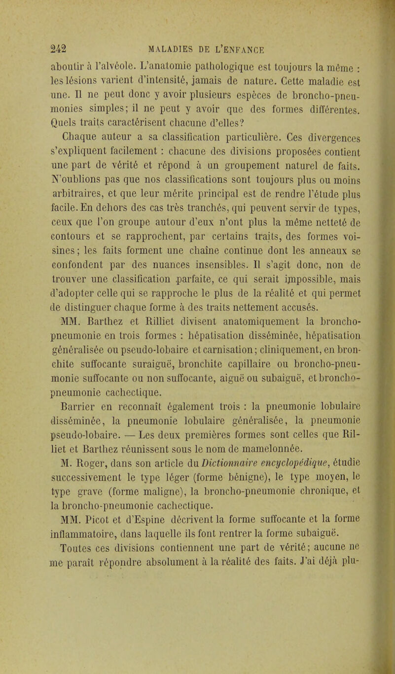 aboutir à l'alvéole. L'anatomic palliologiquc est toujours la même : les lésions varient d'intensité, jamais de nature. Cette maladie est une. Il ne peut donc y avoir plusieurs espèces de broncho-pneu- monies simples; il ne peut y avoir que des formes différentes. Quels traits caractérisent chacune d'elles? Chaque auteur a sa classification particulière. Ces divergences s'expliquent facilement : chacune des divisions proposées contient une part de vérité et répond à un groupement naturel de faits. N'oublions pas que nos classifications sont toujours plus ou moins arbitraires, et que leur mérite principal est de rendre l'étude plus facile. En dehors des cas très Irancbés, qui peuvent servir de types, ceux que l'on groupe autour d'eux n'ont plus la même netteté de contours et se rapprochent, par certains traits, des formes voi- sines ; les faits forment une chaîne continue dont les anneaux se confondent par des nuances insensibles. Il s'agit donc, non de trouver une classification .parfaite, ce qui serait ijnpossible, mais d'adopter celle qui se rapproche le plus de la réalité et qui permet de distinguer cbaque forme à des traits nettement accusés. MM. Barthez et Rilliet divisent anatomiquement la broncho- pneumonie en trois formes : hépatisation disséminée, hépatisation généralisée ou pseudo-lobaire et carnisation ; cliniquement, en bron- chite suffocante suraiguë, bronchite capillaire ou broncho-pneu- monie suffocante ou non suffocante, aiguë ou subaiguë, et broncho- pneumonie cachectique. Barrier en reconnaît également trois : la pneumonie lobulaire disséminée, la pneumonie lobulaire généralisée, la pneumonie pseudo-lobaire. — Les deux premières formes sont celles que Ril- liet et Barthez réunissent sous le nom de mamelonnée. M. Roger, dans son article dn Dictionnaire encyclopédique, étudie successivement le type léger (forme bénigne), le type moyen, le type grave (forme maligne), la broncho-pneumonie chronique, et la broncho-pneumonie cachectique. MM. Picot et d'Espine décrivent la forme suffocante et la forme inflammatoire, dans laquelle ils font rentrer la forme subaiguë. Toutes ces divisions contiennent une part de vérité; aucune ne me paraît répondre absolument à la réaUté des faits. J'ai déjà plu-