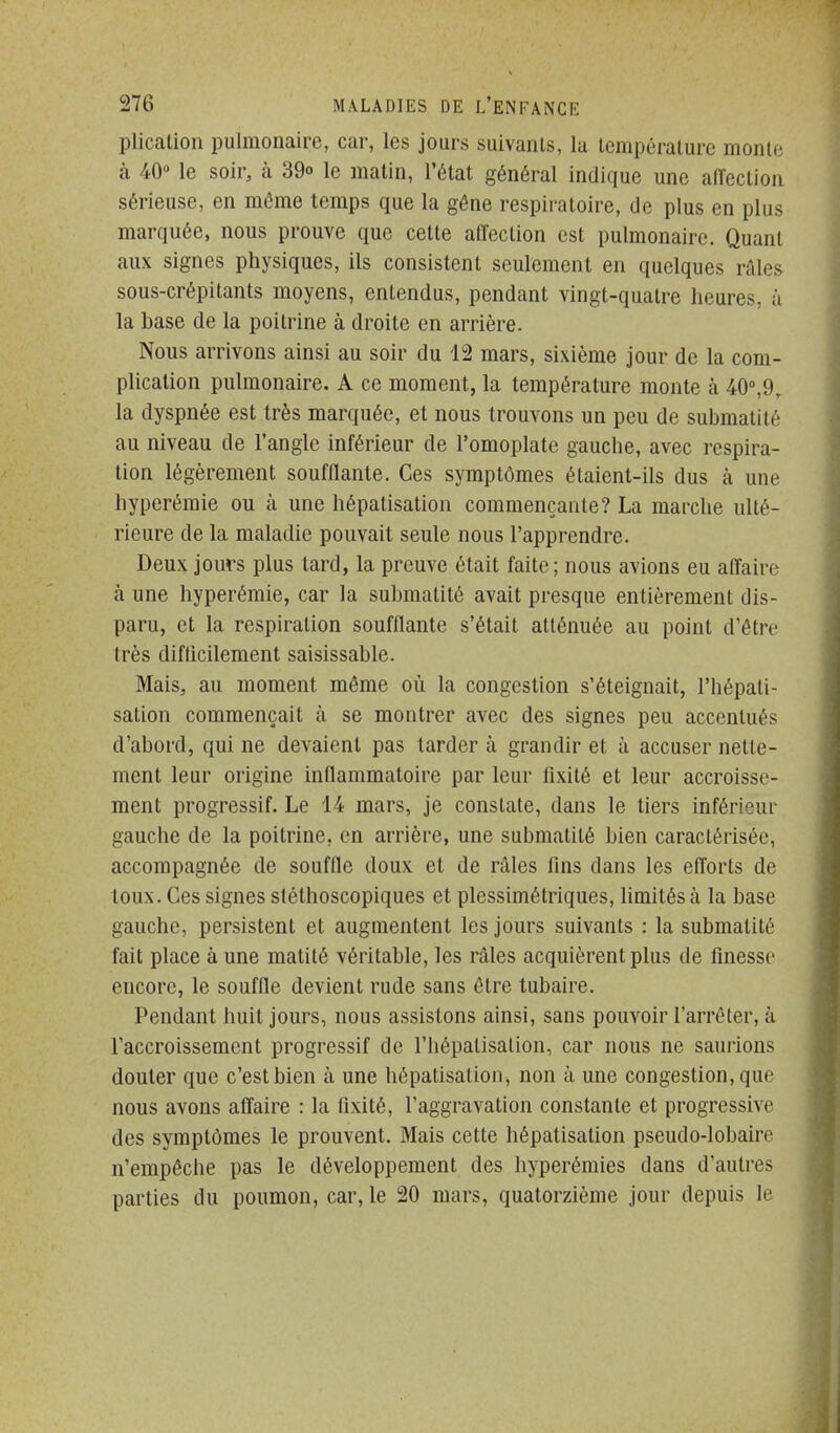 plication pulmonaire, car, les jours suivants, la température monte h 40» le soir, à 39o le malin, l'état général indique une affection sérieuse, en môme temps que la gêne respiratoire, de plus en plus marquée, nous prouve que cette affection est pulmonaire. Quant aux signes physiques, ils consistent seulement en quelques râles sous-crépitants moyens, entendus, pendant vingt-quatre heures, à la base de la poitrine à droite en arrière. Nous arrivons ainsi au soir du 12 mars, sixième jour de la com- plication pulmonaire. A ce moment, la température monte à 40°,9, la dyspnée est très marquée, et nous trouvons un peu de submalité au niveau de l'angle inférieur de l'omoplate gauche, avec respira- tion légèrement soufflante. Ces symptômes étaient-ils dus à une hyperémie ou à une hépatisation commençante? La marche ulté- rieure de la maladie pouvait seule nous l'apprendre. Deux jours plus tard, la preuve était faite; nous avions eu affaire à une hyperémie, car la suhmatité avait presque entièrement dis- paru, et la respiration soufflante s'était atténuée au point d'être très difticilement saisissable. Mais, au moment même où la congestion s'éteignait, l'hépati- sation commençait à se montrer avec des signes peu accentués d'abord, qui ne devaient pas tarder à grandir et à accuser nette- ment leur origine inflammatoire par leur fixité et leur accroisse- ment progressif. Le 14 mars, je constate, dans le tiers inférieur gauche de la poitrine, en arrière, une suhmatité bien caractérisée, accompagnée de souffle doux et de râles fins dans les efforts de toux. Ces signes stélhoscopiques et plessimétriques, hmitésà la base gauche, persistent et augmentent les jours suivants : la submalité fait place à une matité véritable, les râles acquièrent plus de finesse encore, le souffle devient rude sans être tubaire. Pendant huit jours, nous assistons ainsi, sans pouvoir l'arrêter, à l'accroissement progressif de l'hépatisation, car nous ne saurions douter que c'est bien à une hépatisation, non à une congestion, que nous avons affaire : la fixité, l'aggravation constante et progressive des symptômes le prouvent. Mais cette hépatisation pseudo-lobaire n'empêche pas le développement des hyperémies dans d'autres parties du poumon, car, le 20 mars, quatorzième jour depuis le