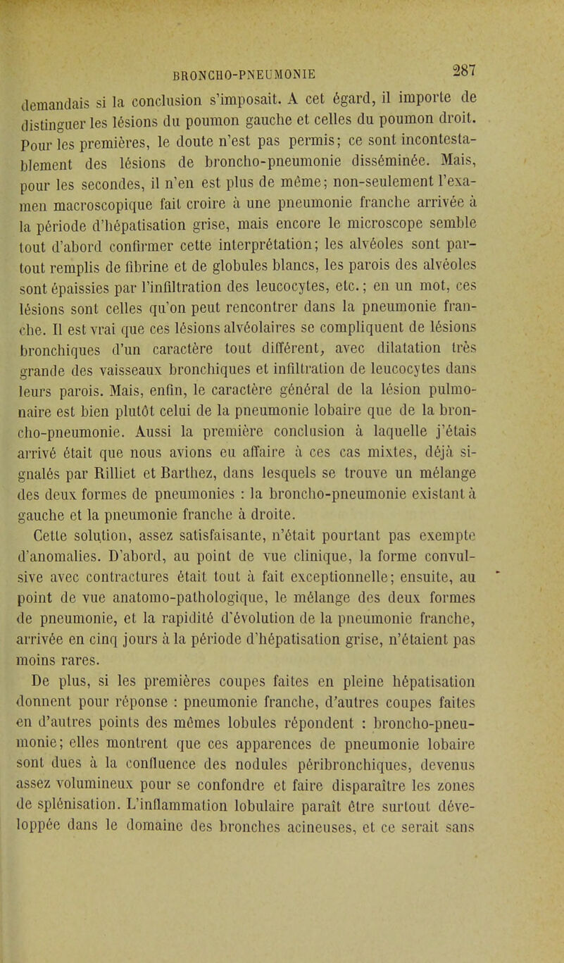 demandais si la conclusion s'imposait. A cet égard, il importe de distinguer les lésions du poumon gauche et celles du poumon droit. Pour les premières, le doute n'est pas permis; ce sont incontesta- blement des lésions de broncho-pneumonie disséminée. Mais, pour les secondes, il n'en est plus de môme; non-seulement l'exa- men macroscopique fait croire à une pneumonie franche arrivée à la période d'hépatisation grise, mais encore le microscope semble tout d'abord confirmer cette interprétation; les alvéoles sont par- tout remphs de fdjrine et de globules blancs, les parois des alvéoles sont épaissies par l'infdtration des leucocytes, etc. ; en un mot, ces lésions sont celles qu'on peut rencontrer dans la pneumonie fran- che. 11 est vrai que ces lésions alvéolaires se compliquent de lésions bronchiques d'un caractère tout différent, avec dilatation très grande des vaisseaux bronchiques et infULralion de leucocytes dans leurs parois. Mais, enfin, le caractère général de la lésion pulmo- naire est bien plutôt celui de la pneumonie lobaire que de la bron- cho-pneumonie. Aussi la première conclusion à laquelle j'étais arrivé était que nous avions eu affaire à ces cas mixtes, déjà si- gnalés par Rilliet et Barthez, dans lesquels se trouve un mélange des deux formes de pneumonies : la broncho-pneumonie existant à gauche et la pneumonie franche à droite. Cette solution, assez satisfaisante, n'était pourtant pas exempte d'anomalies. D'abord, au point de vue clinique, la forme convul- sive avec contractures était tout à fait exceptionnelle; ensuite, au point de vue anatomo-pathologique, le mélange des deux formes de pneumonie, et la rapidité d'évolution de la pneumonie franche, arrivée en cinq jours à la période d'hépatisation grise, n'étaient pas moins rares. De plus, si les premières coupes faites en pleine hépatisation donnent pour réponse : pneumonie franche, d'autres coupes faites en d'autres points des mêmes lobules répondent : broncho-pneu- monie; elles montrent que ces apparences de pneumonie lobaire sont dues à la conffuence des nodules péribronchiques, devenus assez volumineux pour se confondre et faire disparaître les zones de splénisation. L'inflammation lobulaire paraît être surtout déve- loppée dans le domaine des bronches acineuses, et ce serait sans